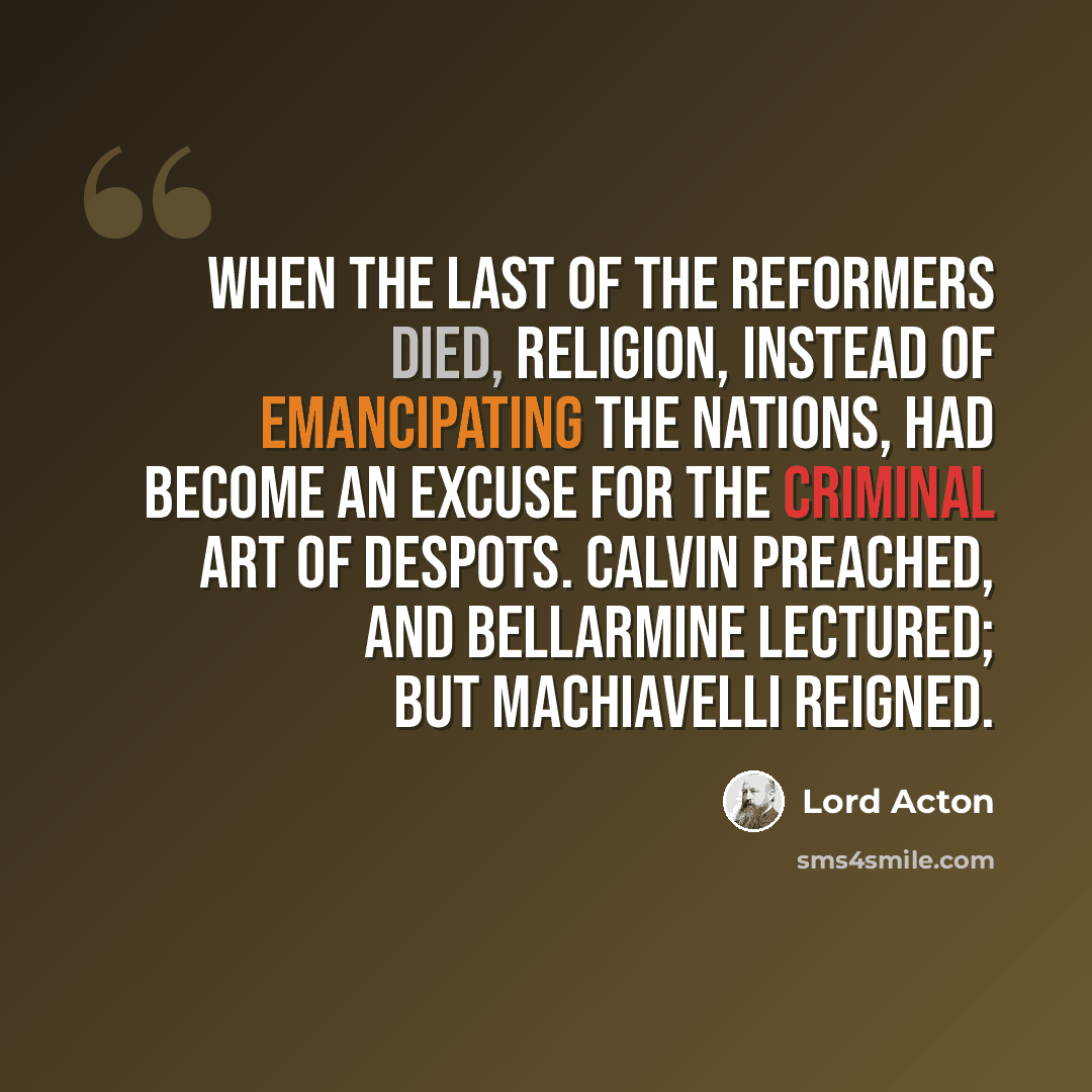 “When the last of the Reformers died, religion, instead of emancipating the nations, had become an excuse for the criminal art of despots. Calvin preached, and Bellarmine lectured; but Machiavelli reigned.” quote by Lord Acton