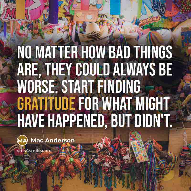 “No matter how bad things are, they could always be worse. Start finding gratitude for what might have happened, but didn't.” quote by Mac Anderson
