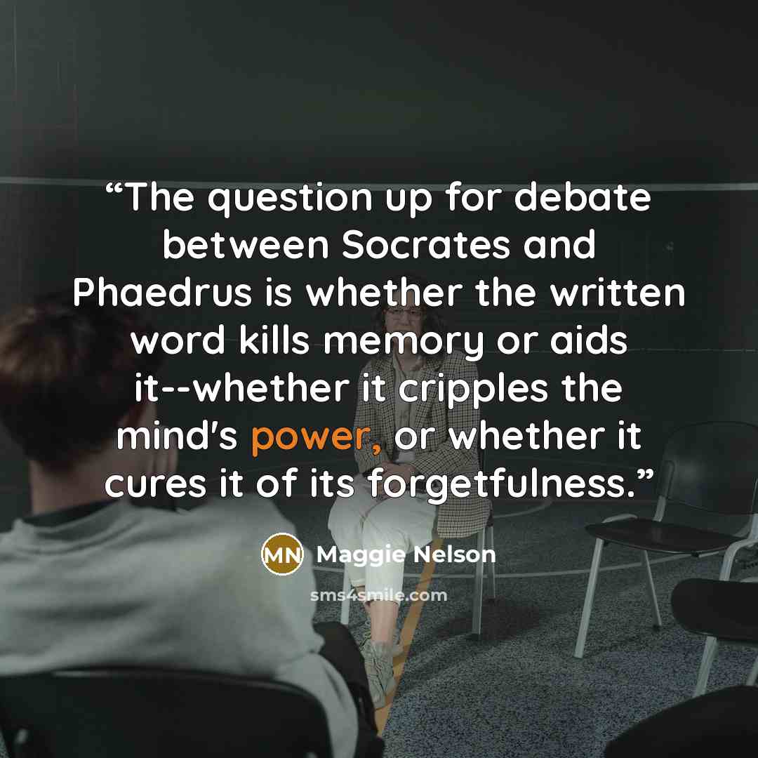 “The question up for debate between Socrates and Phaedrus is whether the written word kills memory or aids it--whether it cripples the mind's power, or whether it cures it of its forgetfulness.” quote by Maggie Nelson
