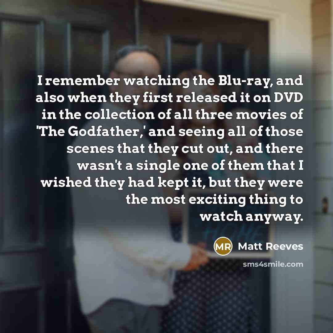 “I remember watching the Blu-ray, and also when they first released it on DVD in the collection of all three movies of 'The Godfather,' and seeing all of those scenes that they cut out, and there wasn't a single one of them that I wished they had kept it, but they were the most exciting thing to…” quote by Matt Reeves
