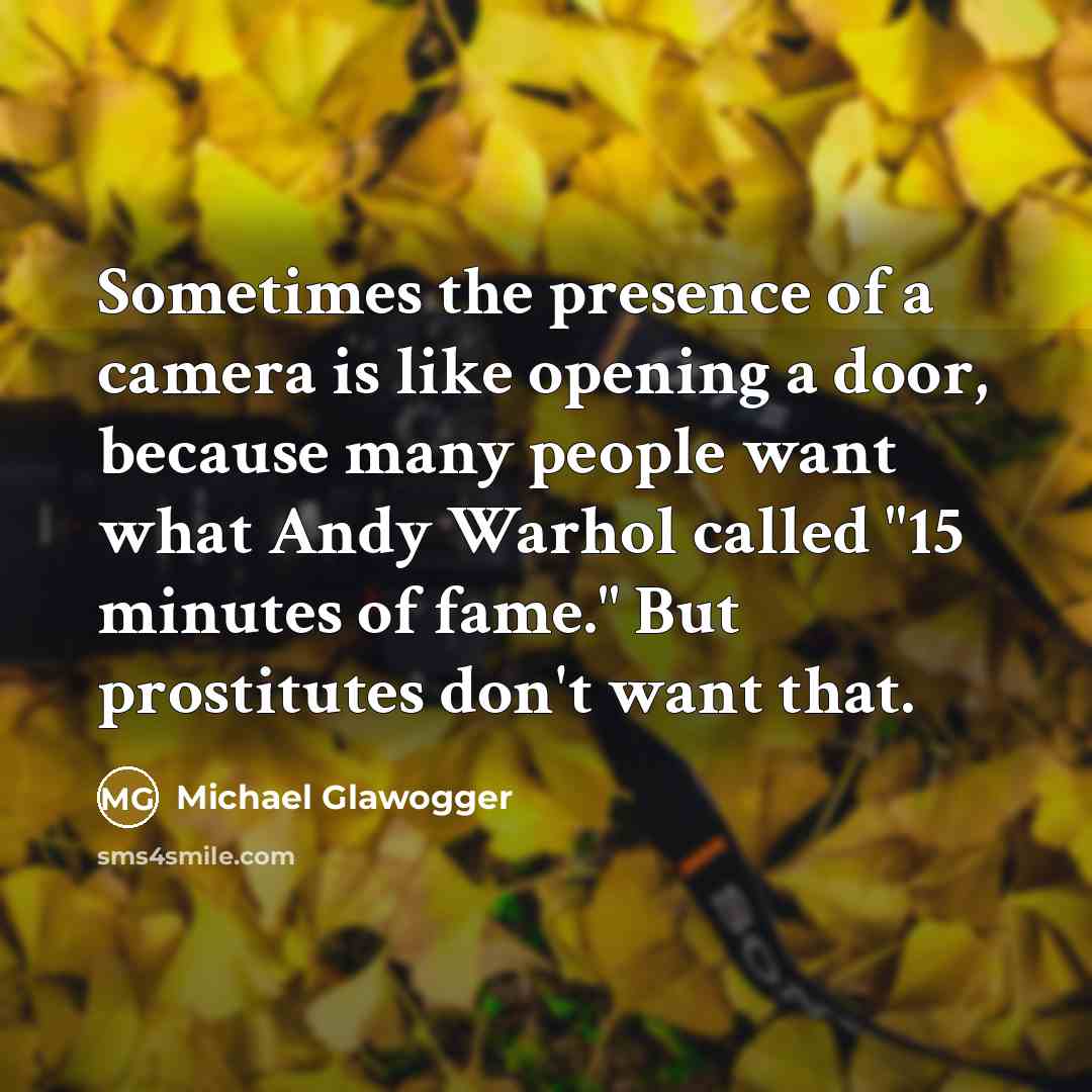 “Sometimes the presence of a camera is like opening a door, because many people want what Andy Warhol called "15 minutes of fame." But prostitutes don't want that.” quote by Michael Glawogger