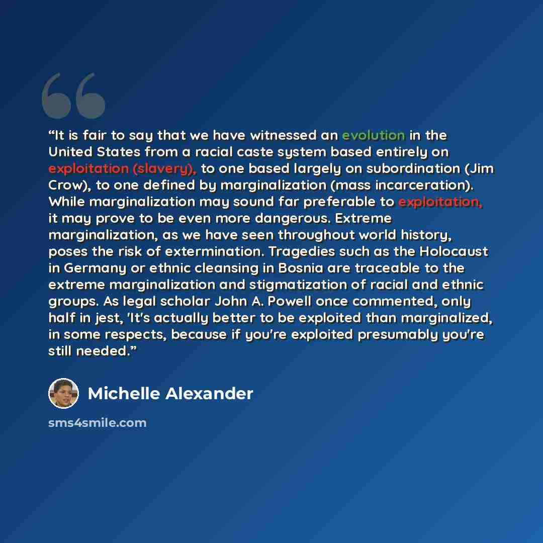“It is fair to say that we have witnessed an evolution in the United States from a racial caste system based entirely on exploitation (slavery), to one based largely on subordination (Jim Crow), to one defined by marginalization (mass incarceration). While marginalization may sound far preferable…” quote by Michelle Alexander