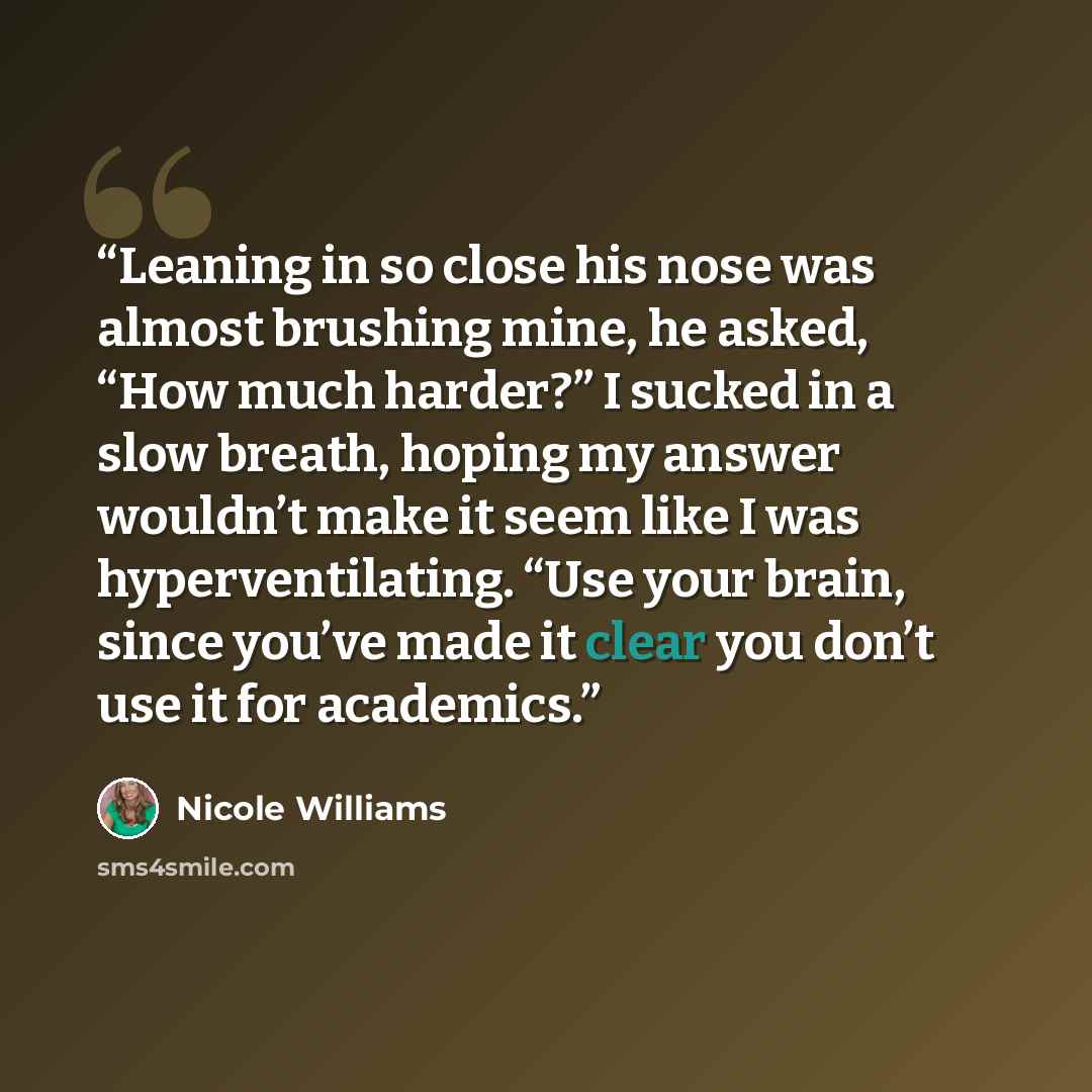 “Leaning in so close his nose was almost brushing mine, he asked, “How much harder?” I sucked in a slow breath, hoping my answer wouldn’t make it seem like I was hyperventilating. “Use your brain, since you’ve made it clear you don’t use it for academics.” quote by Nicole Williams