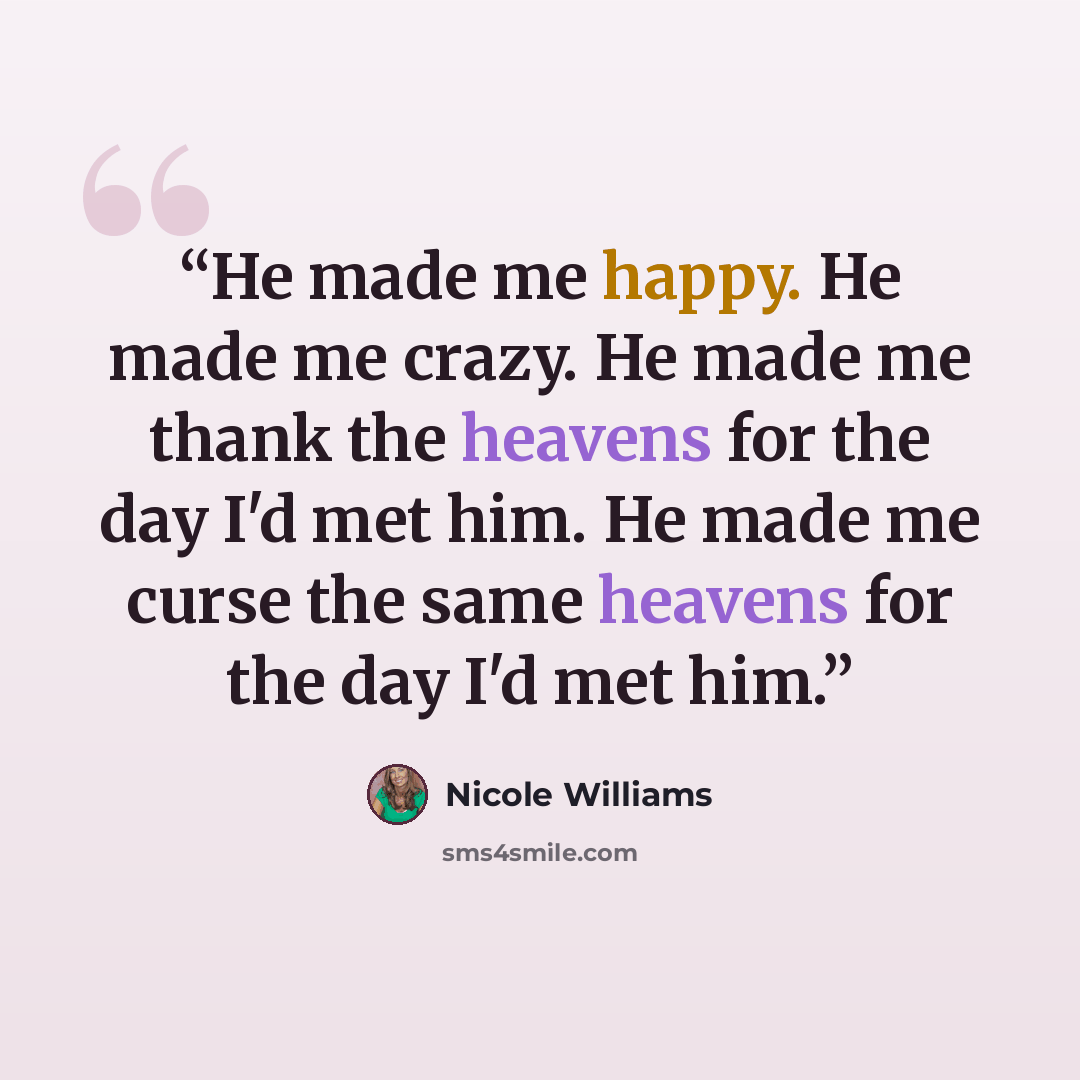 “He made me happy. He made me crazy. He made me thank the heavens for the day I'd met him. He made me curse the same heavens for the day I'd met him.” quote by Nicole Williams
