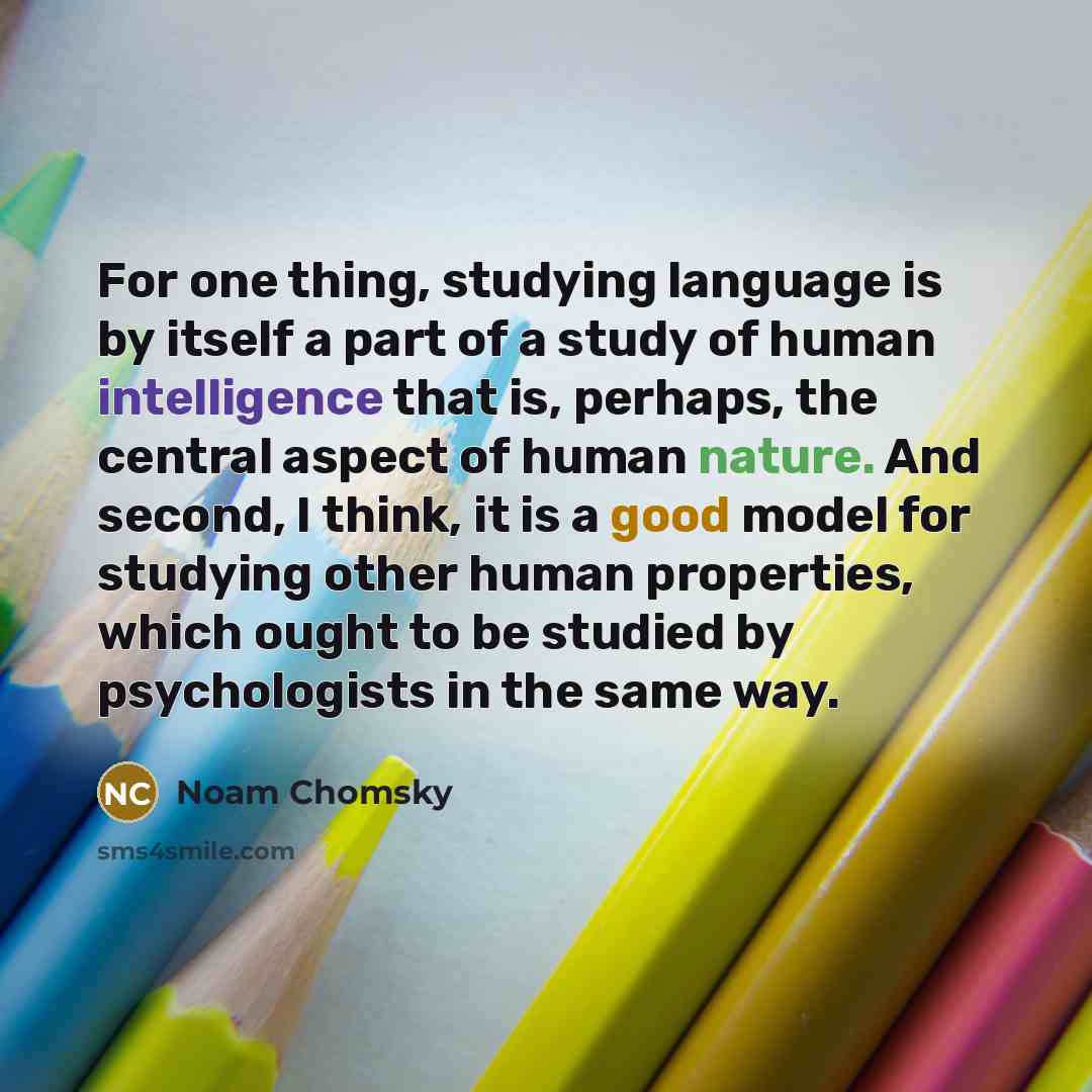 “For one thing, studying language is by itself a part of a study of human intelligence that is, perhaps, the central aspect of human nature. And second, I think, it is a good model for studying other human properties, which ought to be studied by psychologists in the same way.” quote by Noam Chomsky