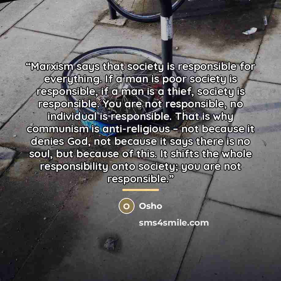 “Marxism says that society is responsible for everything. If a man is poor society is responsible, if a man is a thief, society is responsible. You are not responsible, no individual is responsible. That is why communism is anti-religious – not because it denies God, not because it says there is no…” quote by Osho