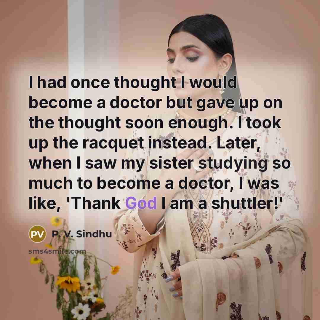 “I had once thought I would become a doctor but gave up on the thought soon enough. I took up the racquet instead. Later, when I saw my sister studying so much to become a doctor, I was like, 'Thank God I am a shuttler!'” quote by P. V. Sindhu