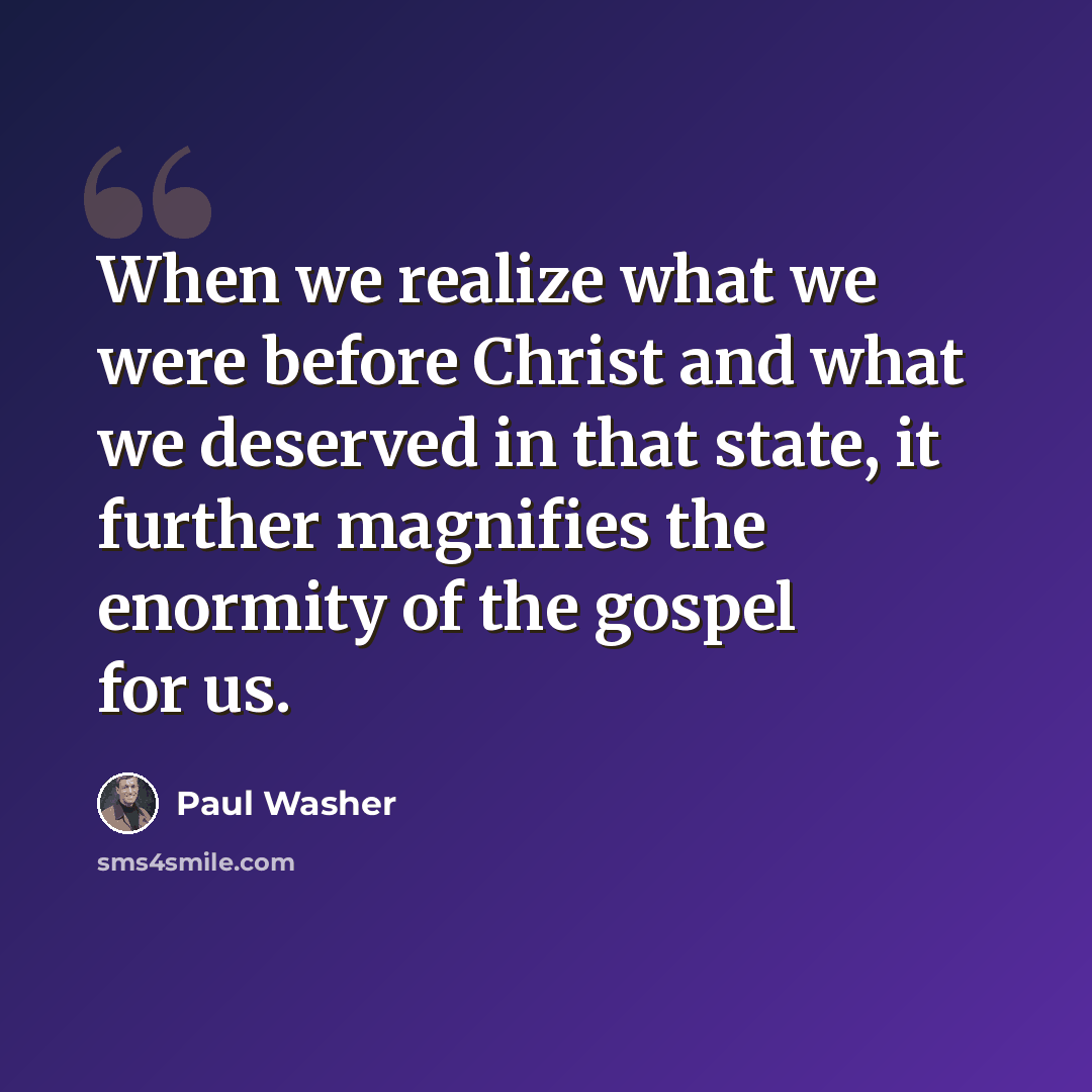 “When we realize what we were before Christ and what we deserved in that state, it further magnifies the enormity of the gospel for us.” quote by Paul Washer