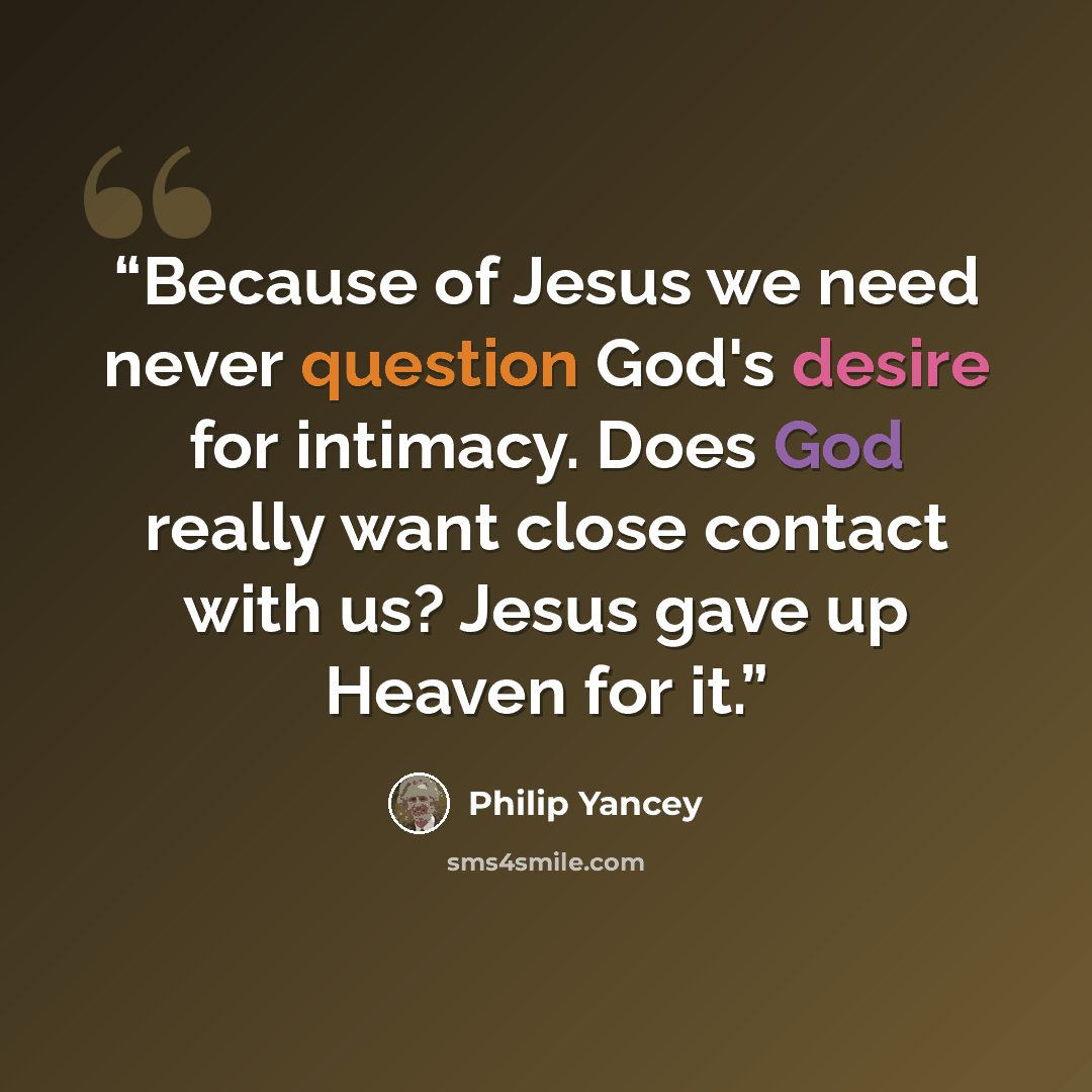 “Because of Jesus we need never question God's desire for intimacy. Does God really want close contact with us? Jesus gave up Heaven for it.” quote by Philip Yancey