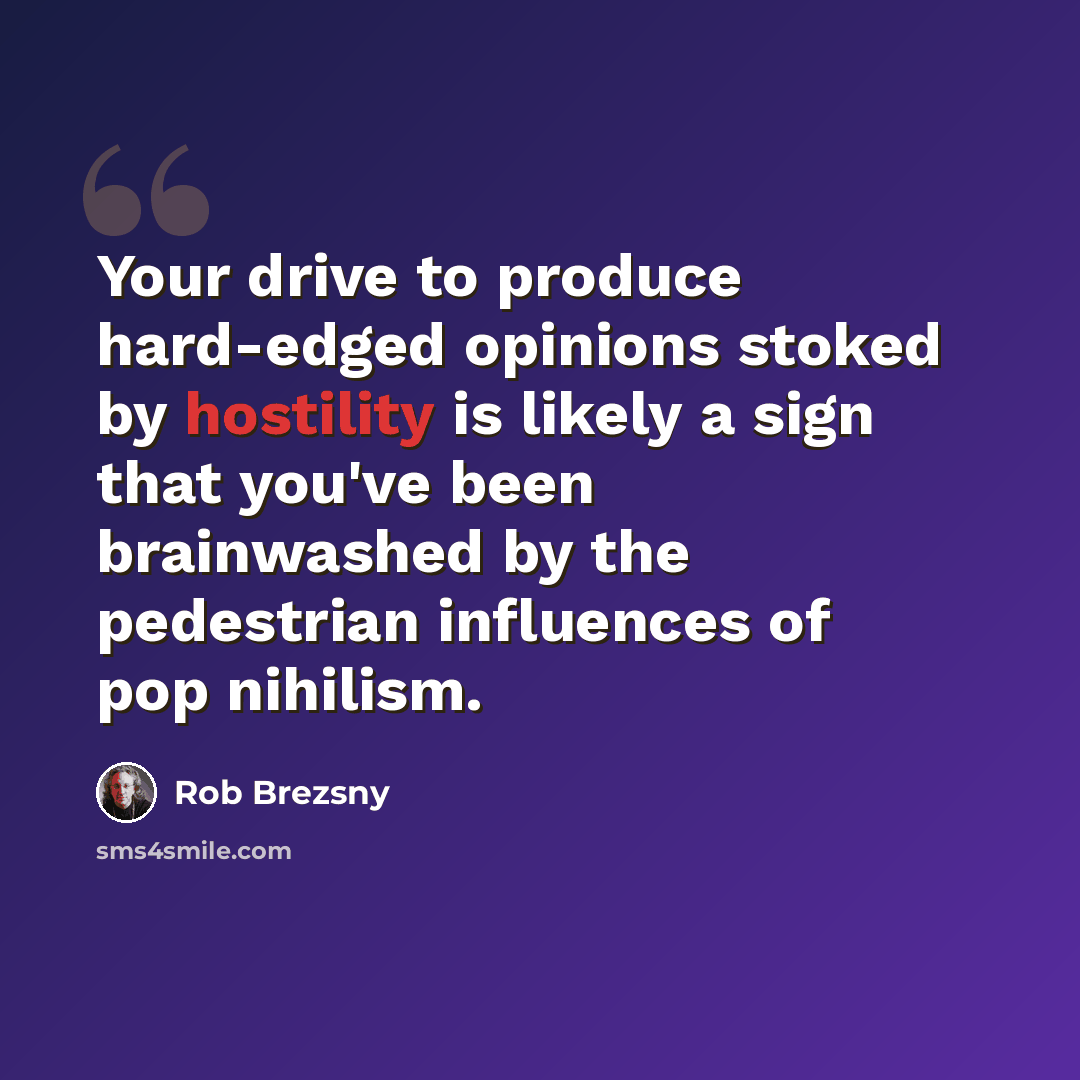 “Your drive to produce hard-edged opinions stoked by hostility is likely a sign that you've been brainwashed by the pedestrian influences of pop nihilism.” quote by Rob Brezsny