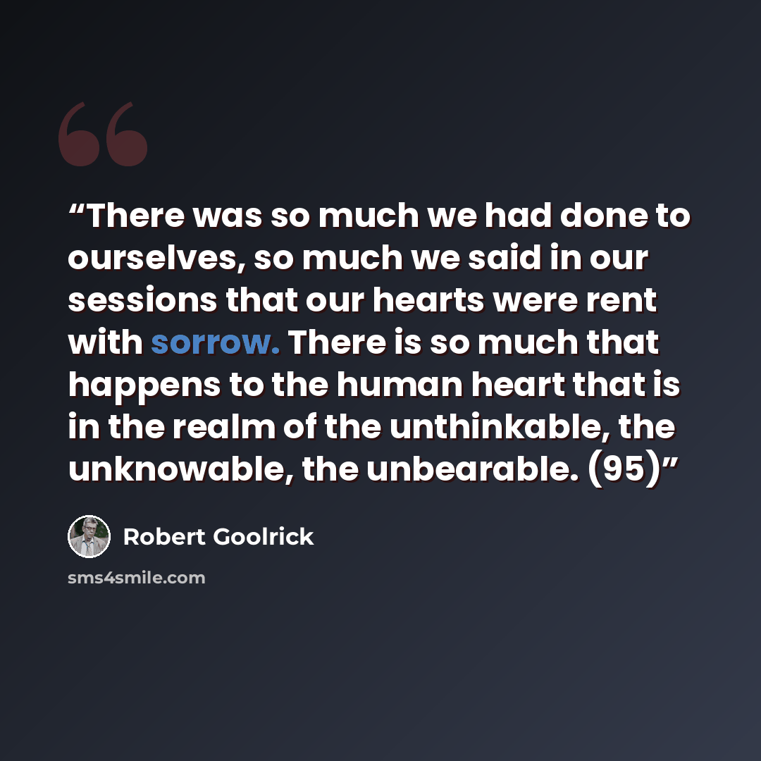“There was so much we had done to ourselves, so much we said in our sessions that our hearts were rent with sorrow. There is so much that happens to the human heart that is in the realm of the unthinkable, the unknowable, the unbearable. (95)” quote by Robert Goolrick