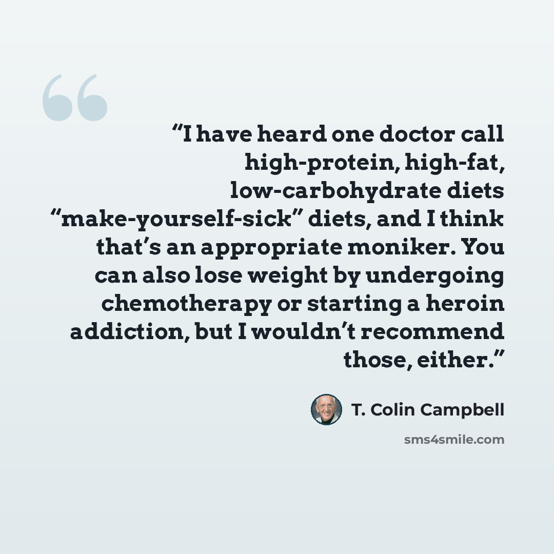 “I have heard one doctor call high-protein, high-fat, low-carbohydrate diets “make-yourself-sick” diets, and I think that’s an appropriate moniker. You can also lose weight by undergoing chemotherapy or starting a heroin addiction, but I wouldn’t recommend those, either.” quote by T. Colin Campbell