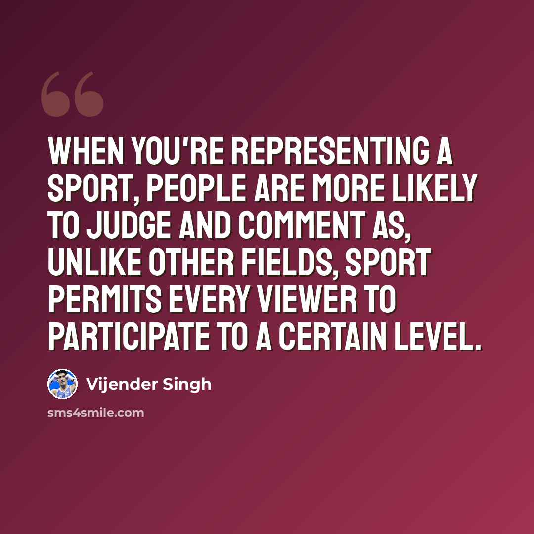 “When you're representing a sport, people are more likely to judge and comment as, unlike other fields, sport permits every viewer to participate to a certain level.” quote by Vijender Singh