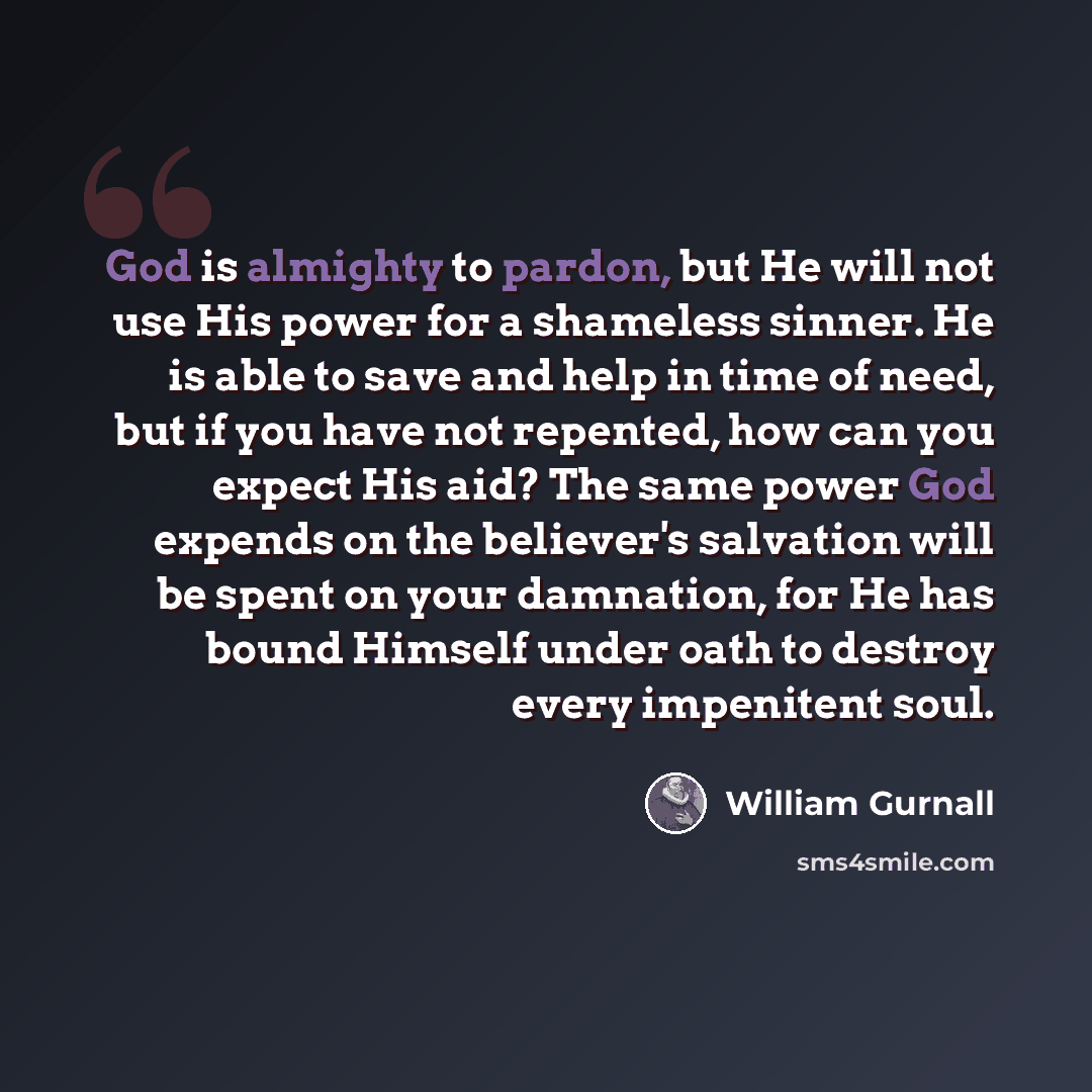 “God is almighty to pardon, but He will not use His power for a shameless sinner. He is able to save and help in time of need, but if you have not repented, how can you expect His aid? The same power God expends on the believer's salvation will be spent on your damnation, for He has bound Himself…” quote by William Gurnall