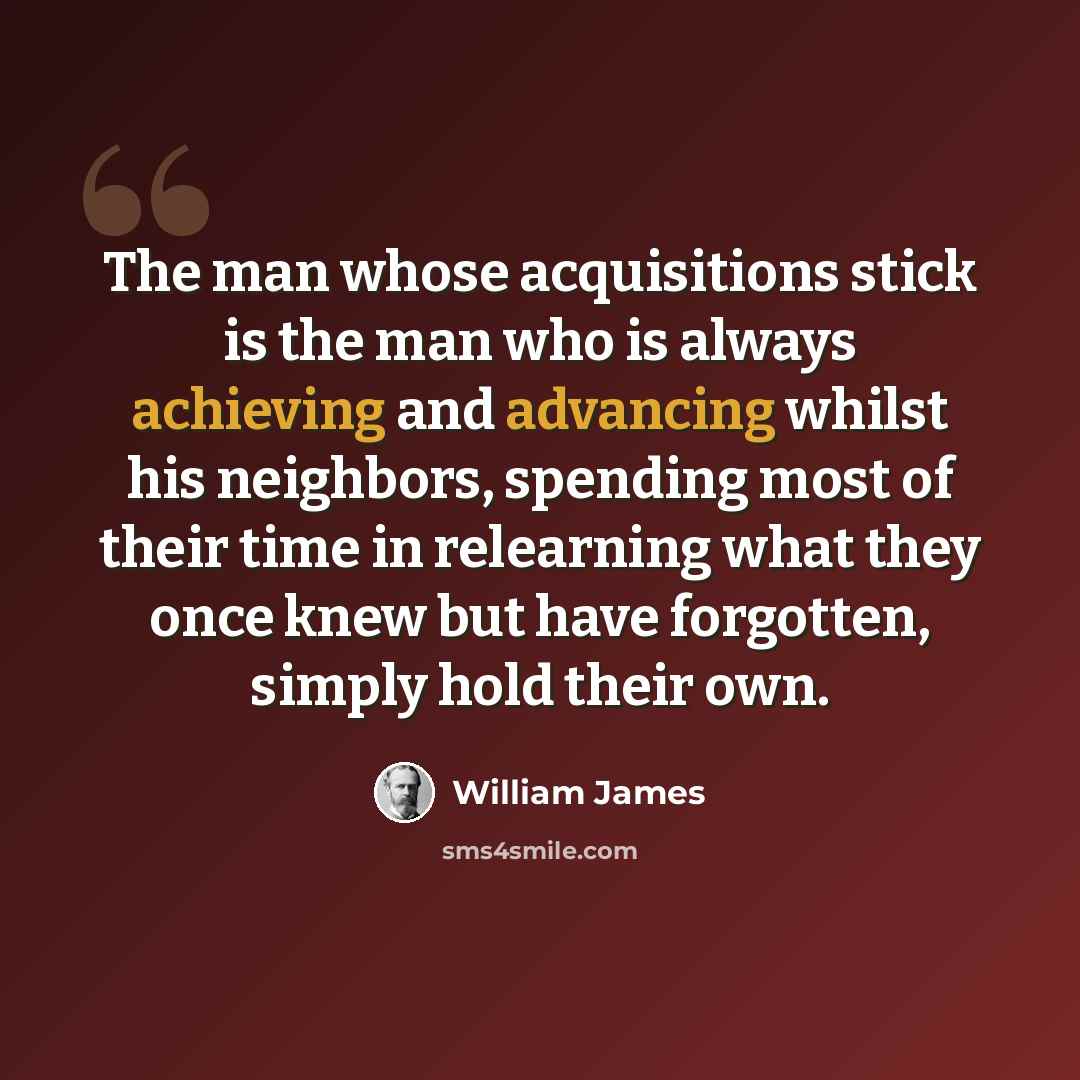 “The man whose acquisitions stick is the man who is always achieving and advancing whilst his neighbors, spending most of their time in relearning what they once knew but have forgotten, simply hold their own.” quote by William James