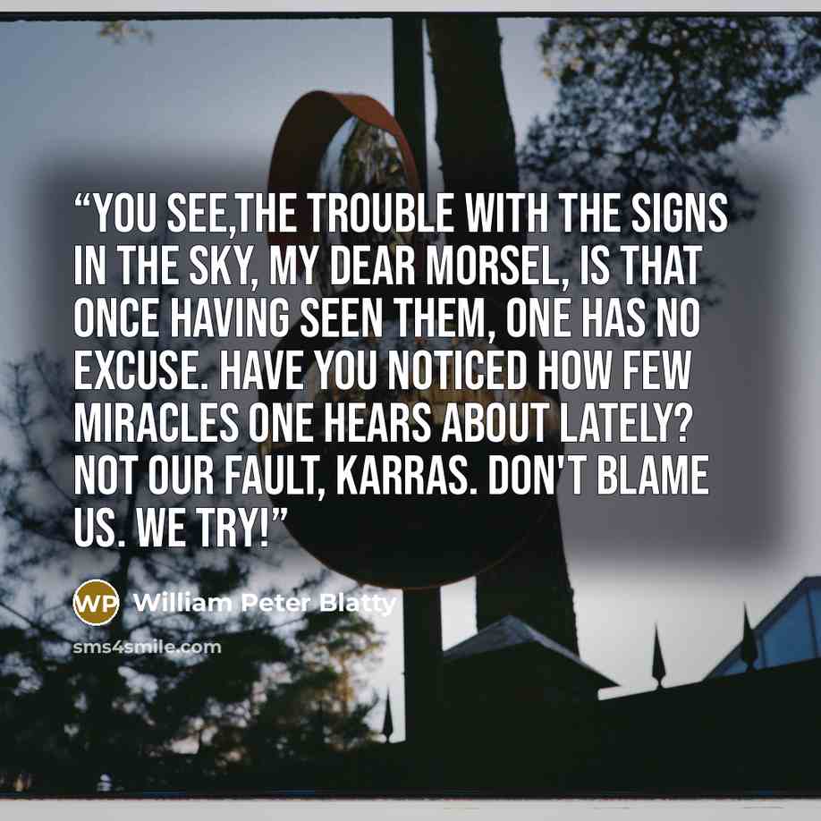 “You see,the trouble with the signs in the sky, my dear morsel, is that once having seen them, one has no excuse. Have you noticed how few miracles one hears about lately? Not our fault, Karras. Don't blame us. We try!” quote by William Peter Blatty