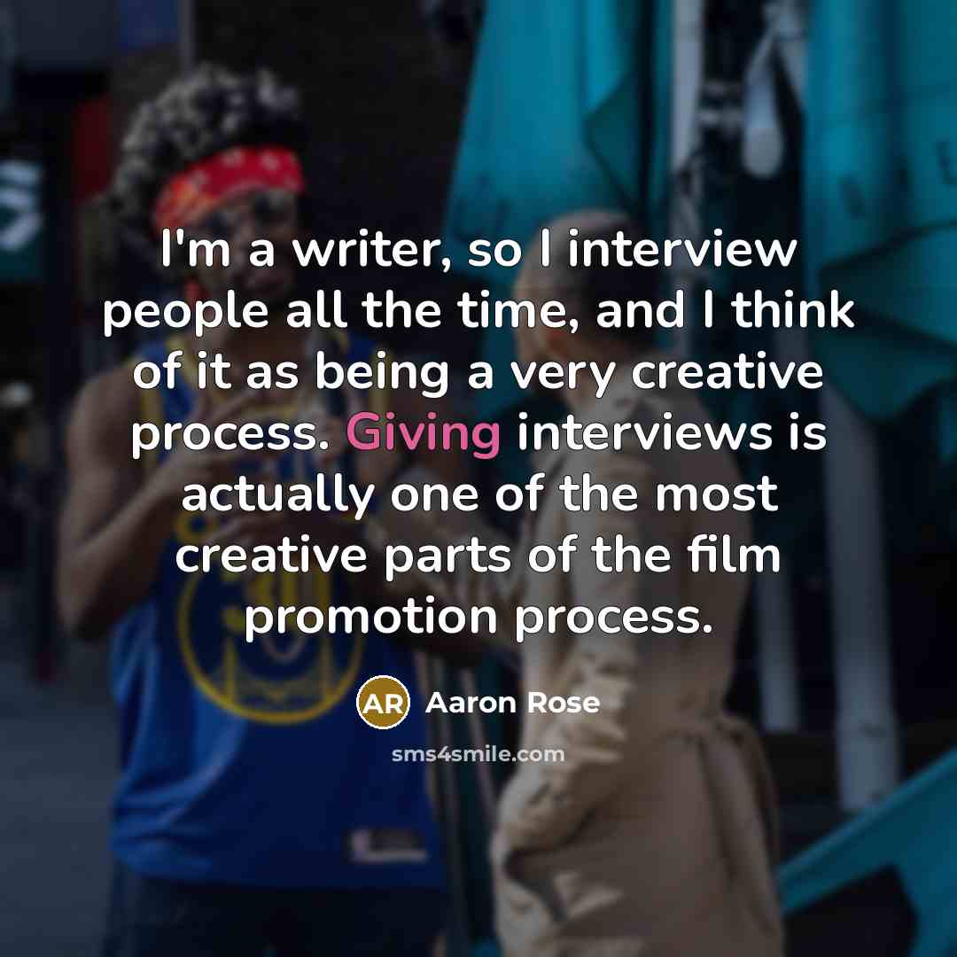 “I'm a writer, so I interview people all the time, and I think of it as being a very creative process. Giving interviews is actually one of the most creative parts of the film promotion process.” quote by Aaron Rose