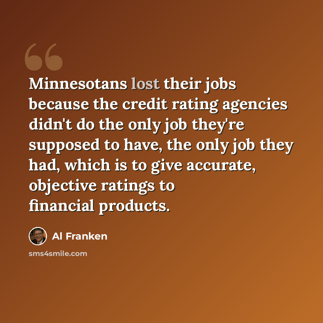 “Minnesotans lost their jobs because the credit rating agencies didn't do the only job they're supposed to have, the only job they had, which is to give accurate, objective ratings to financial products.” quote by Al Franken