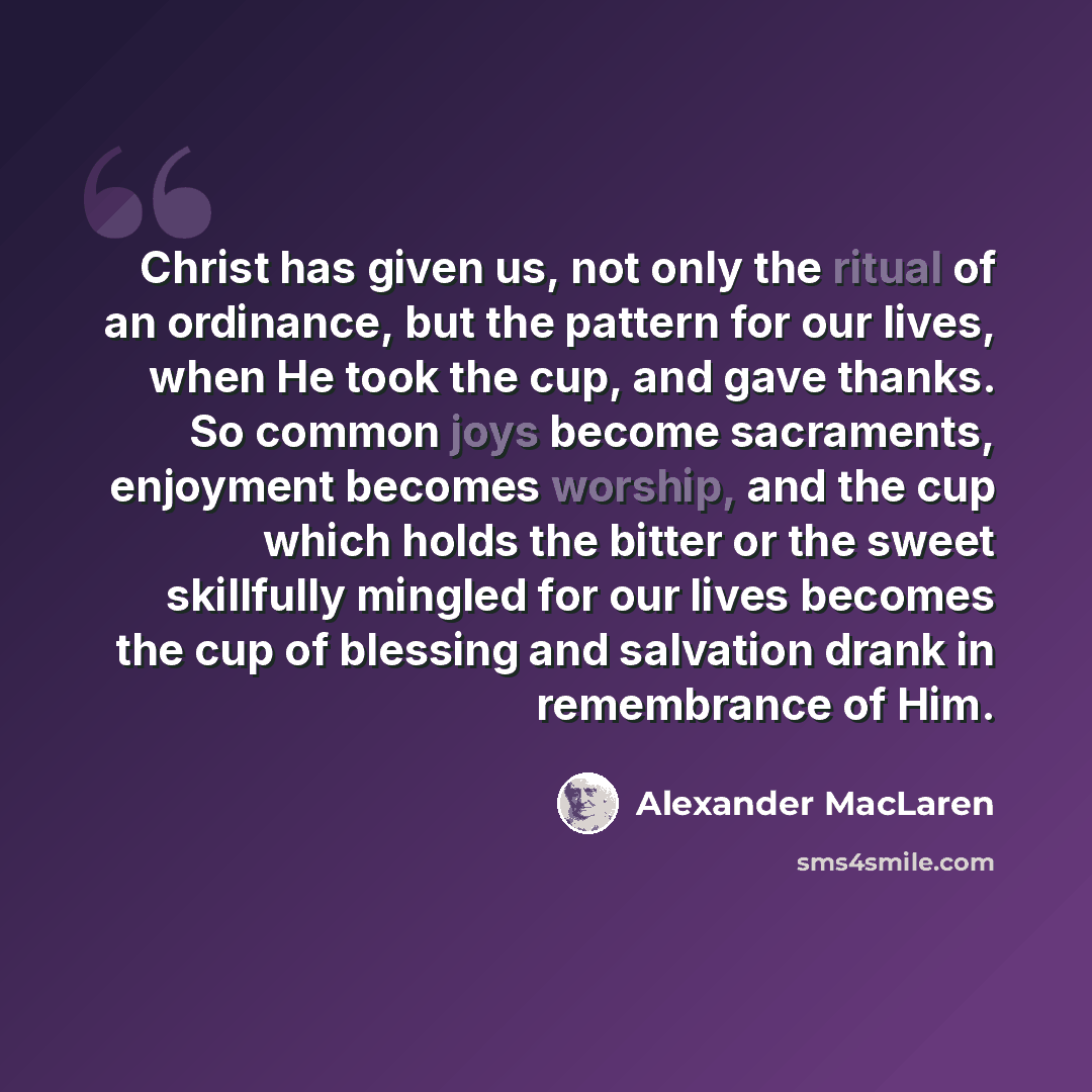 “Christ has given us, not only the ritual of an ordinance, but the pattern for our lives, when He took the cup, and gave thanks. So common joys become sacraments, enjoyment becomes worship, and the cup which holds the bitter or the sweet skillfully mingled for our lives becomes the cup of blessing…” quote by Alexander MacLaren