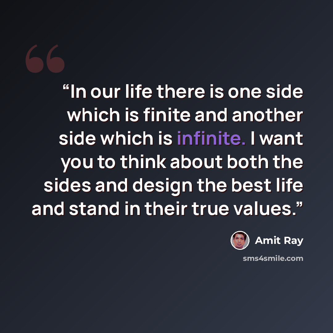 “In our life there is one side which is finite and another side which is infinite. I want you to think about both the sides and design the best life and stand in their true values.” quote by Amit Ray