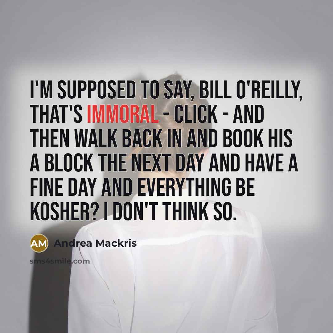 “I'm supposed to say, Bill O'Reilly, that's immoral - click - and then walk back in and book his A block the next day and have a fine day and everything be kosher? I don't think so.” quote by Andrea Mackris