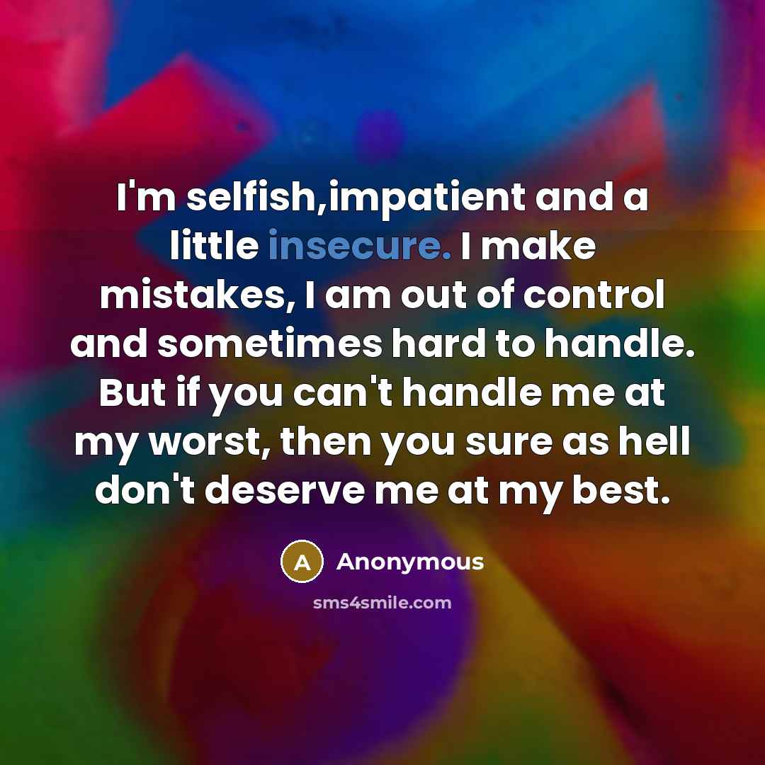“I'm selfish,impatient and a little insecure. I make mistakes, I am out of control and sometimes hard to handle. But if you can't handle me at my worst, then you sure as hell don't deserve me at my best.” quote by Anonymous