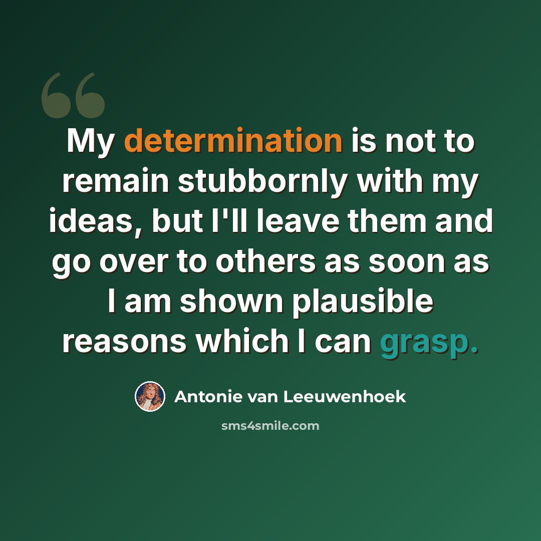 “My determination is not to remain stubbornly with my ideas, but I'll leave them and go over to others as soon as I am shown plausible reasons which I can grasp.” quote by Antonie van Leeuwenhoek