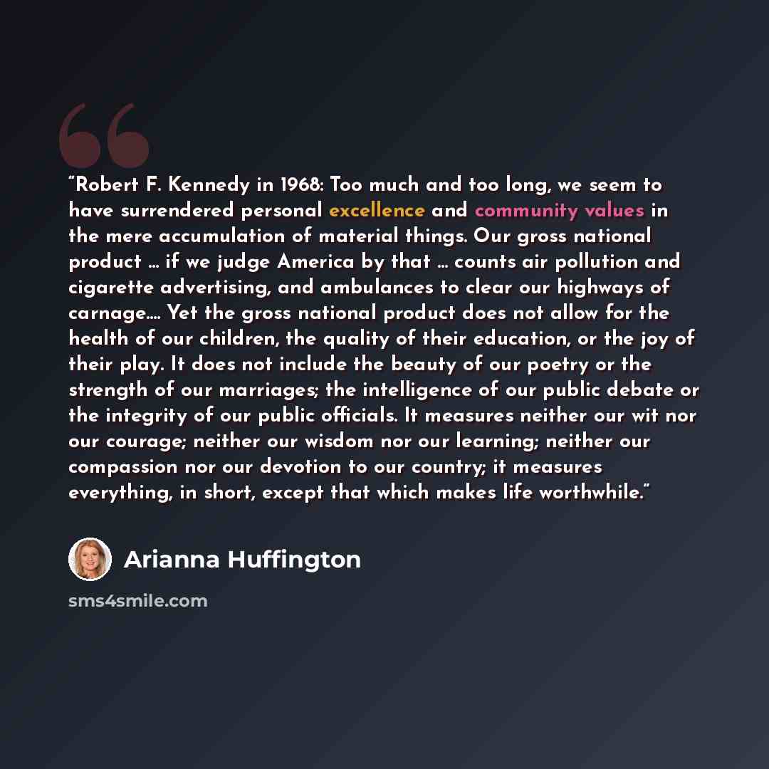 “Robert F. Kennedy in 1968: Too much and too long, we seem to have surrendered personal excellence and community values in the mere accumulation of material things. Our gross national product … if we judge America by that … counts air pollution and cigarette advertising, and ambulances to clear our…” quote by Arianna Huffington