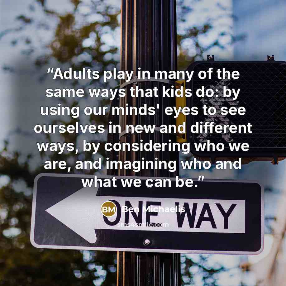 “Adults play in many of the same ways that kids do: by using our minds' eyes to see ourselves in new and different ways, by considering who we are, and imagining who and what we can be.” quote by Ben Michaelis
