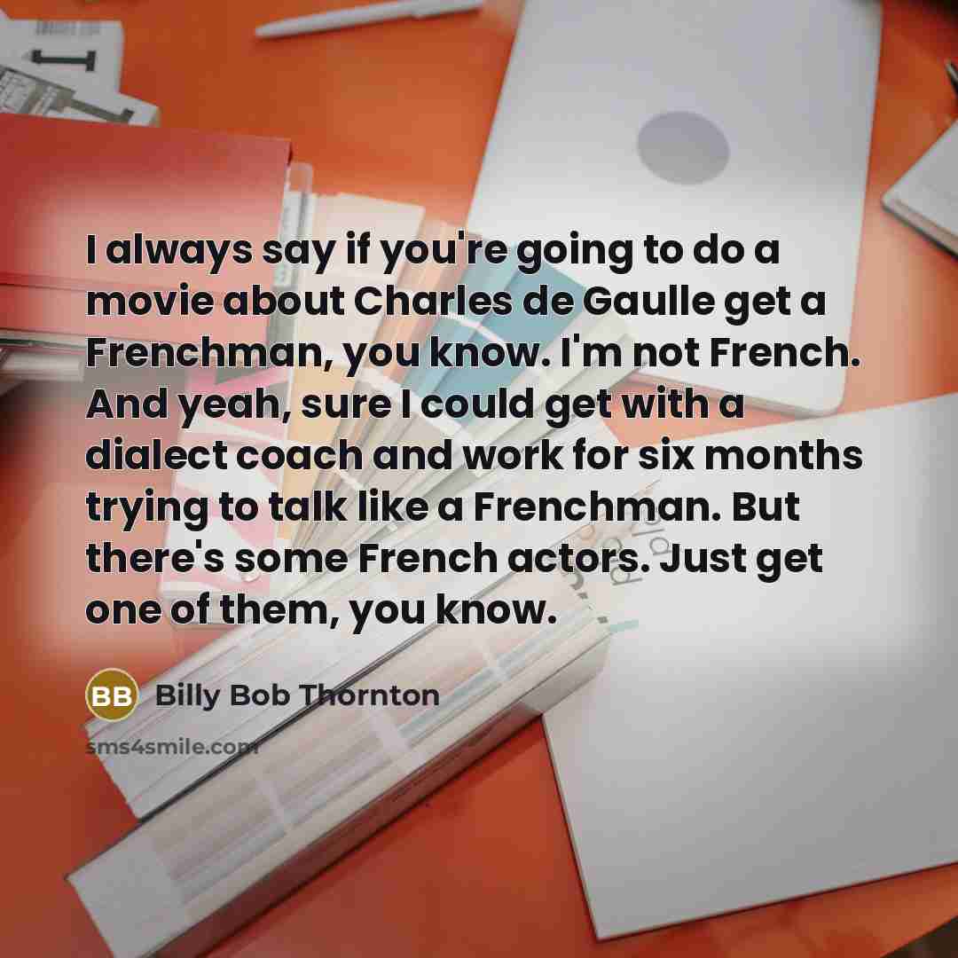 “I always say if you're going to do a movie about Charles de Gaulle get a Frenchman, you know. I'm not French. And yeah, sure I could get with a dialect coach and work for six months trying to talk like a Frenchman. But there's some French actors. Just get one of them, you know.” quote by Billy Bob Thornton