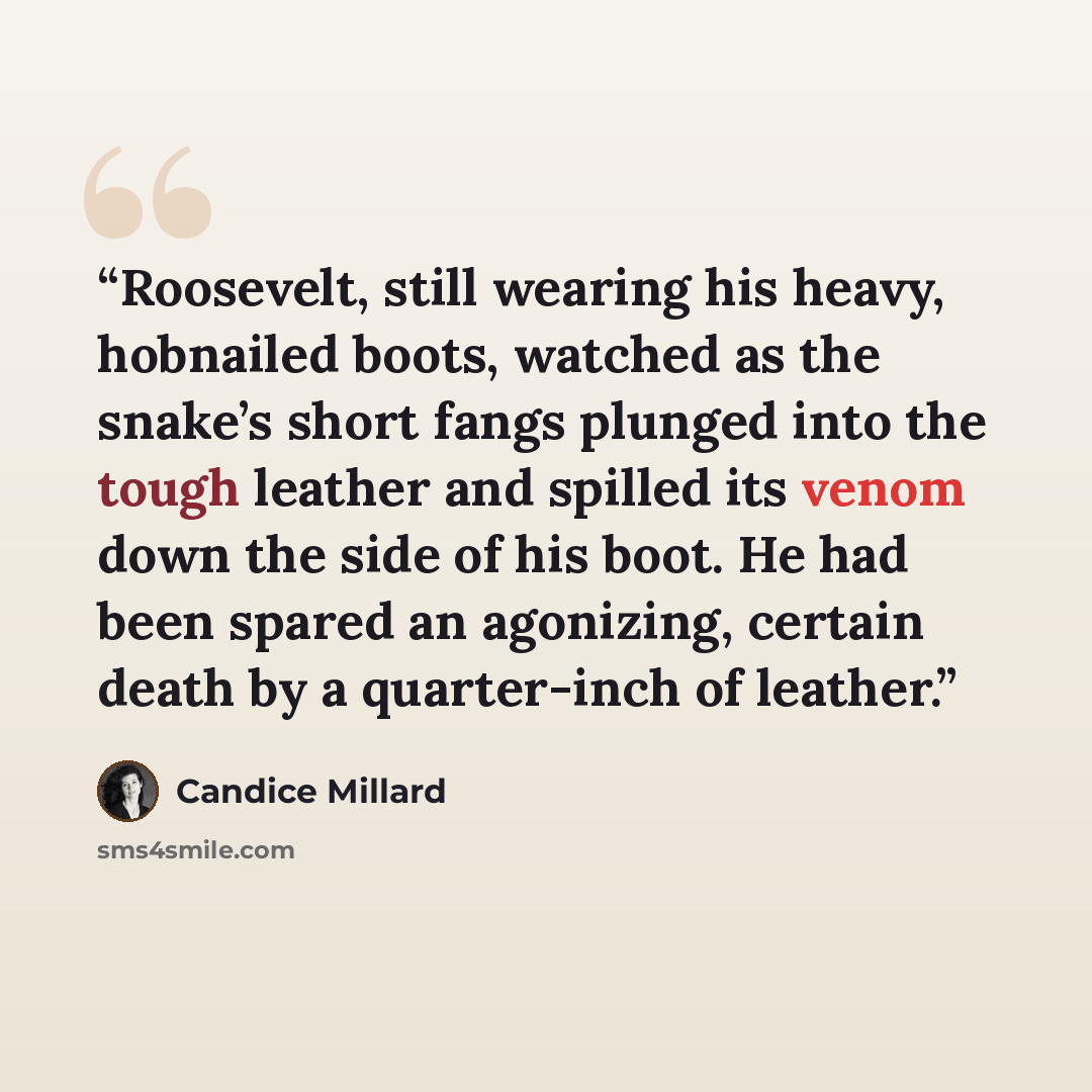 “Roosevelt, still wearing his heavy, hobnailed boots, watched as the snake’s short fangs plunged into the tough leather and spilled its venom down the side of his boot. He had been spared an agonizing, certain death by a quarter-inch of leather.” quote by Candice Millard