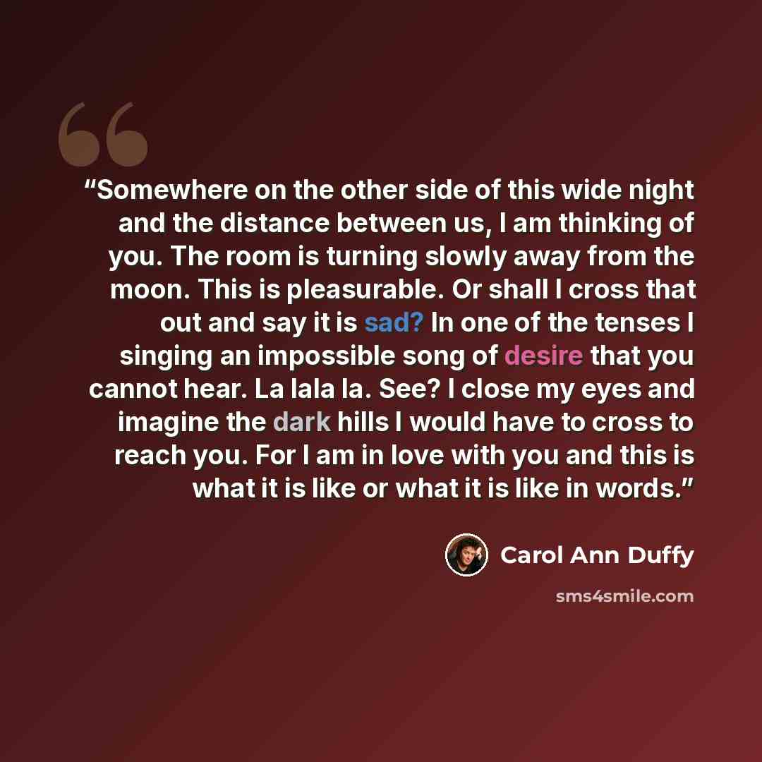 “Somewhere on the other side of this wide night and the distance between us, I am thinking of you. The room is turning slowly away from the moon. This is pleasurable. Or shall I cross that out and say it is sad? In one of the tenses I singing an impossible song of desire that you cannot hear. La…” quote by Carol Ann Duffy
