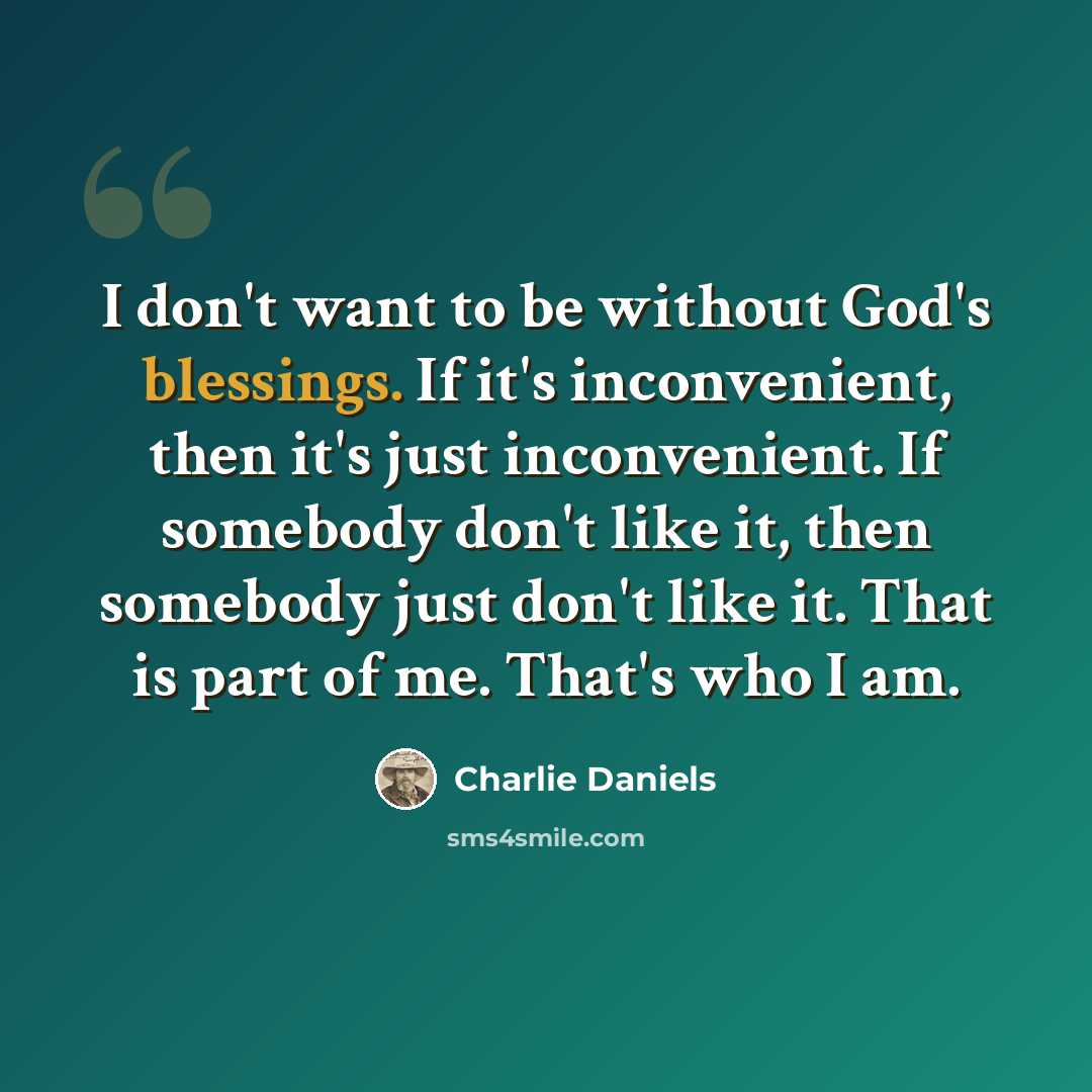 “I don't want to be without God's blessings. If it's inconvenient, then it's just inconvenient. If somebody don't like it, then somebody just don't like it. That is part of me. That's who I am.” quote by Charlie Daniels
