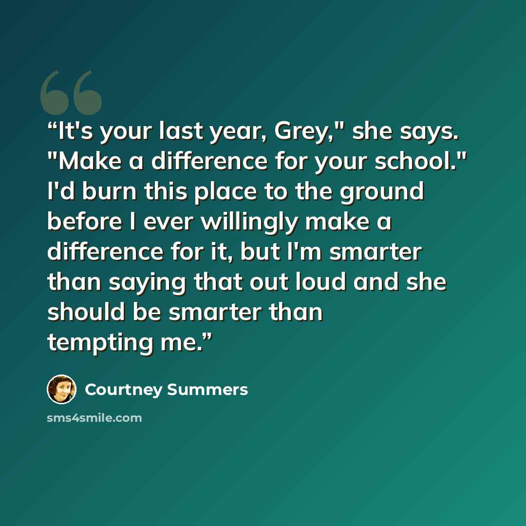 “It's your last year, Grey," she says. "Make a difference for your school." I'd burn this place to the ground before I ever willingly make a difference for it, but I'm smarter than saying that out loud and she should be smarter than tempting me.” quote by Courtney Summers