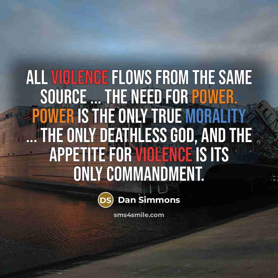 “All violence flows from the same source ... the need for power. Power is the only true morality ... the only deathless god, and the appetite for violence is its only commandment.” quote by Dan Simmons