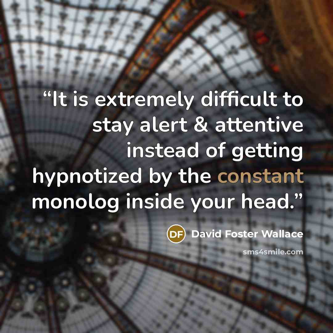 “It is extremely difficult to stay alert & attentive instead of getting hypnotized by the constant monolog inside your head.” quote by David Foster Wallace