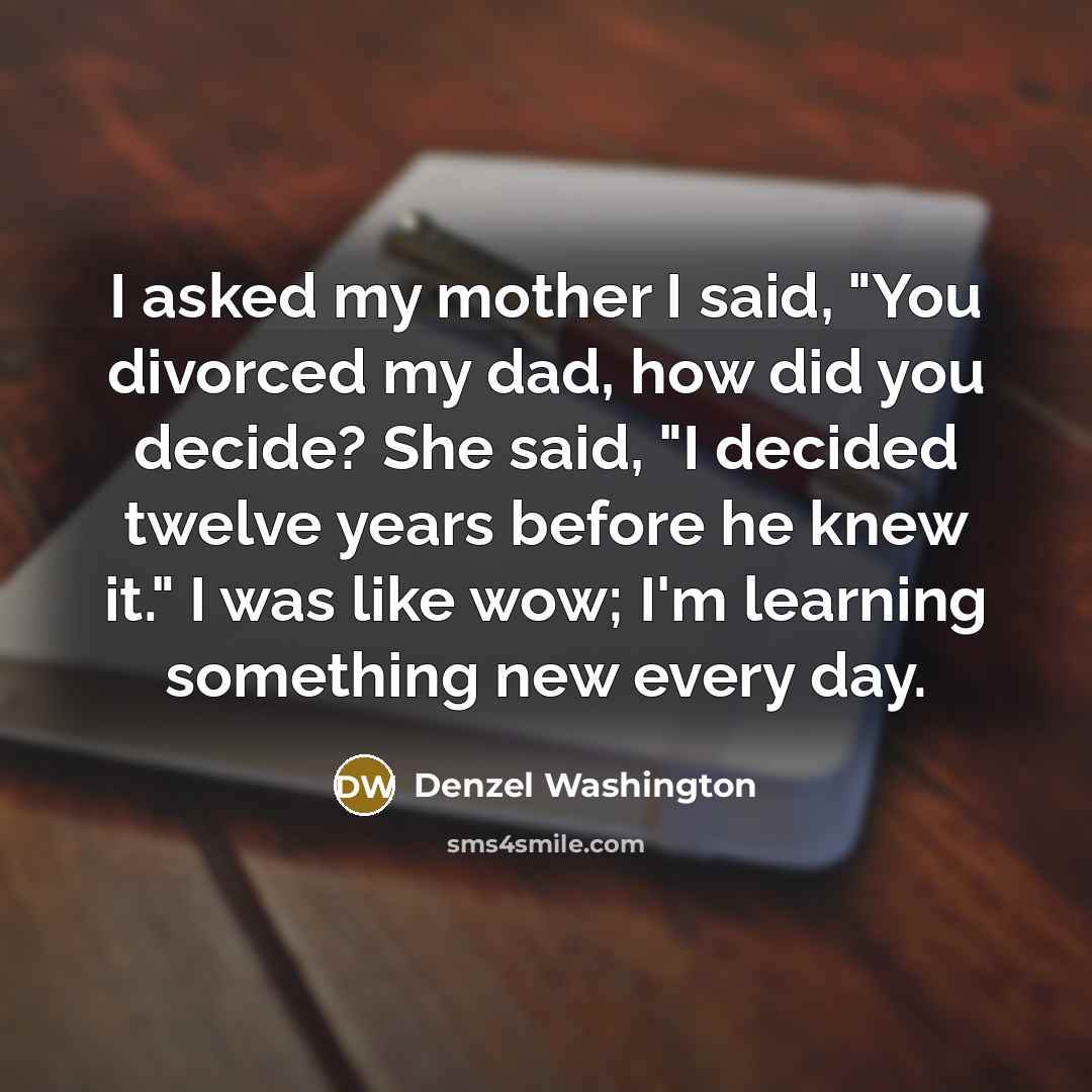 “I asked my mother I said, "You divorced my dad, how did you decide? She said, "I decided twelve years before he knew it." I was like wow; I'm learning something new every day.” quote by Denzel Washington