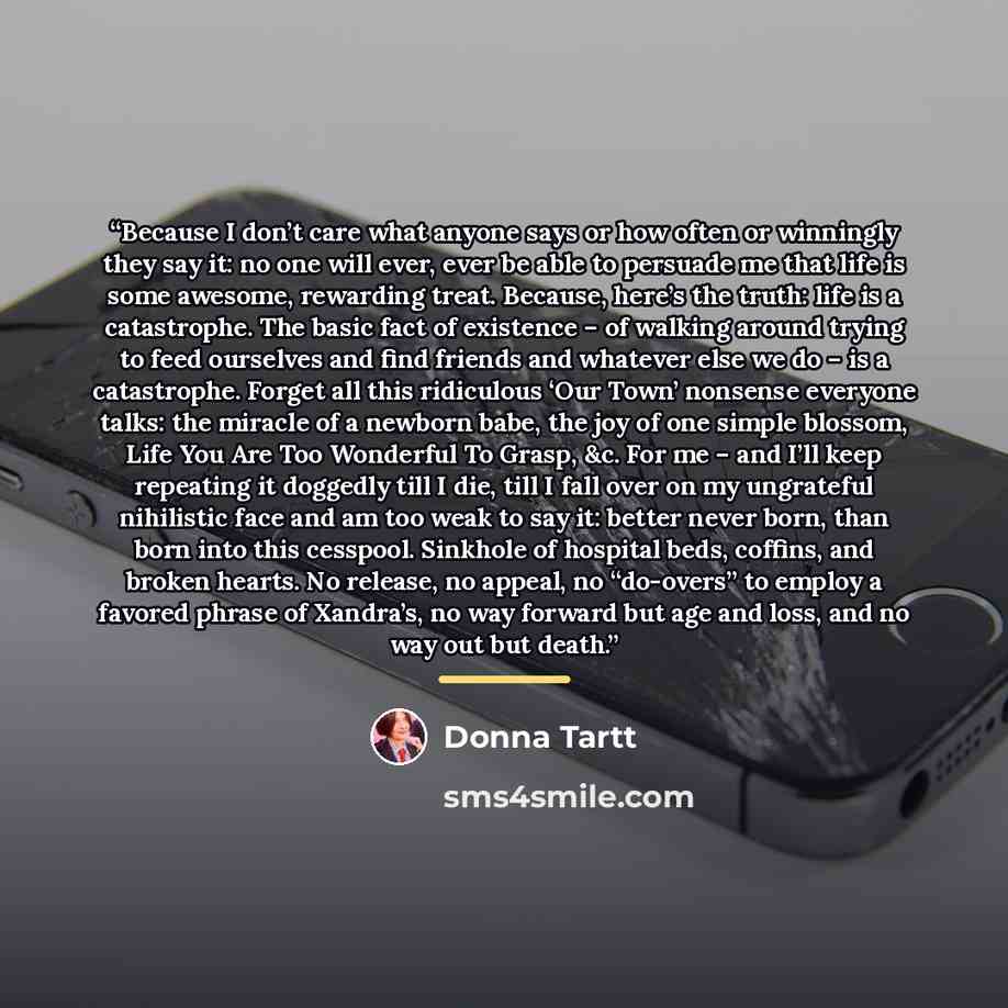 “Because I don’t care what anyone says or how often or winningly they say it: no one will ever, ever be able to persuade me that life is some awesome, rewarding treat. Because, here’s the truth: life is a catastrophe. The basic fact of existence – of walking around trying to feed ourselves and find…” quote by Donna Tartt