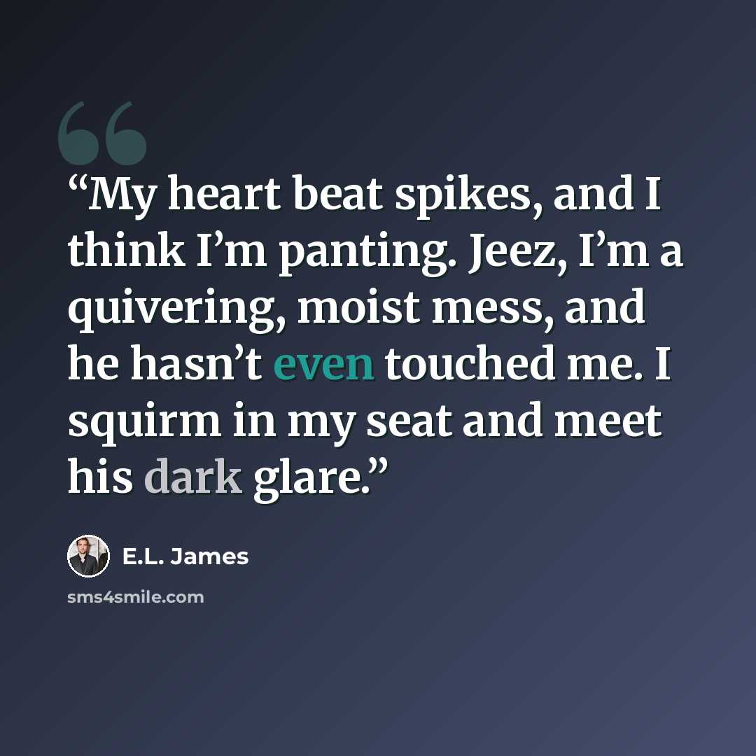“My heart beat spikes, and I think I’m panting. Jeez, I’m a quivering, moist mess, and he hasn’t even touched me. I squirm in my seat and meet his dark glare.” quote by E.L. James