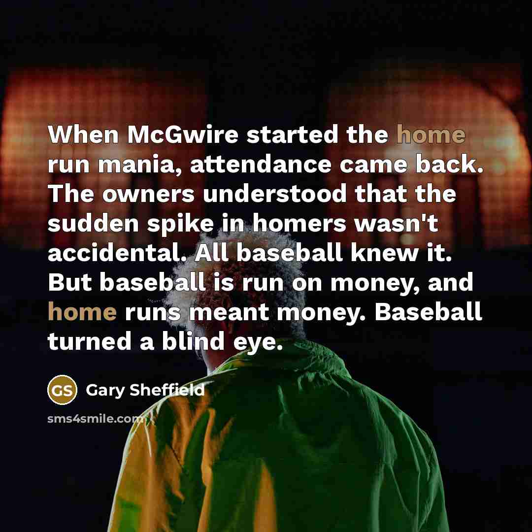 “When McGwire started the home run mania, attendance came back. The owners understood that the sudden spike in homers wasn't accidental. All baseball knew it. But baseball is run on money, and home runs meant money. Baseball turned a blind eye.” quote by Gary Sheffield