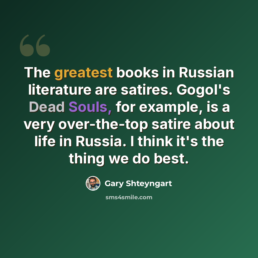 “The greatest books in Russian literature are satires. Gogol's Dead Souls, for example, is a very over-the-top satire about life in Russia. I think it's the thing we do best.” quote by Gary Shteyngart