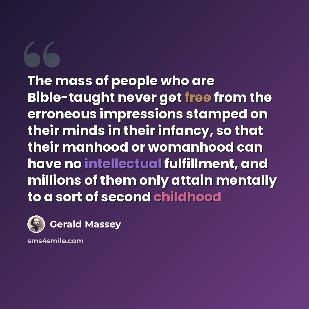 “The mass of people who are Bible-taught never get free from the erroneous impressions stamped on their minds in their infancy, so that their manhood or womanhood can have no intellectual fulfillment, and millions of them only attain mentally to a sort of second childhood” quote by Gerald Massey