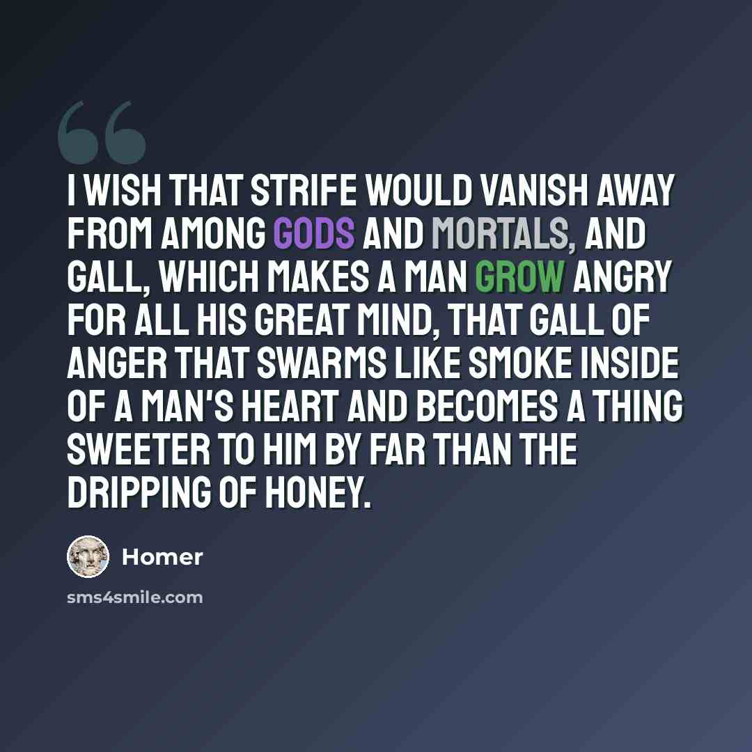 “I wish that strife would vanish away from among gods and mortals, and gall, which makes a man grow angry for all his great mind, that gall of anger that swarms like smoke inside of a man's heart and becomes a thing sweeter to him by far than the dripping of honey.” quote by Homer