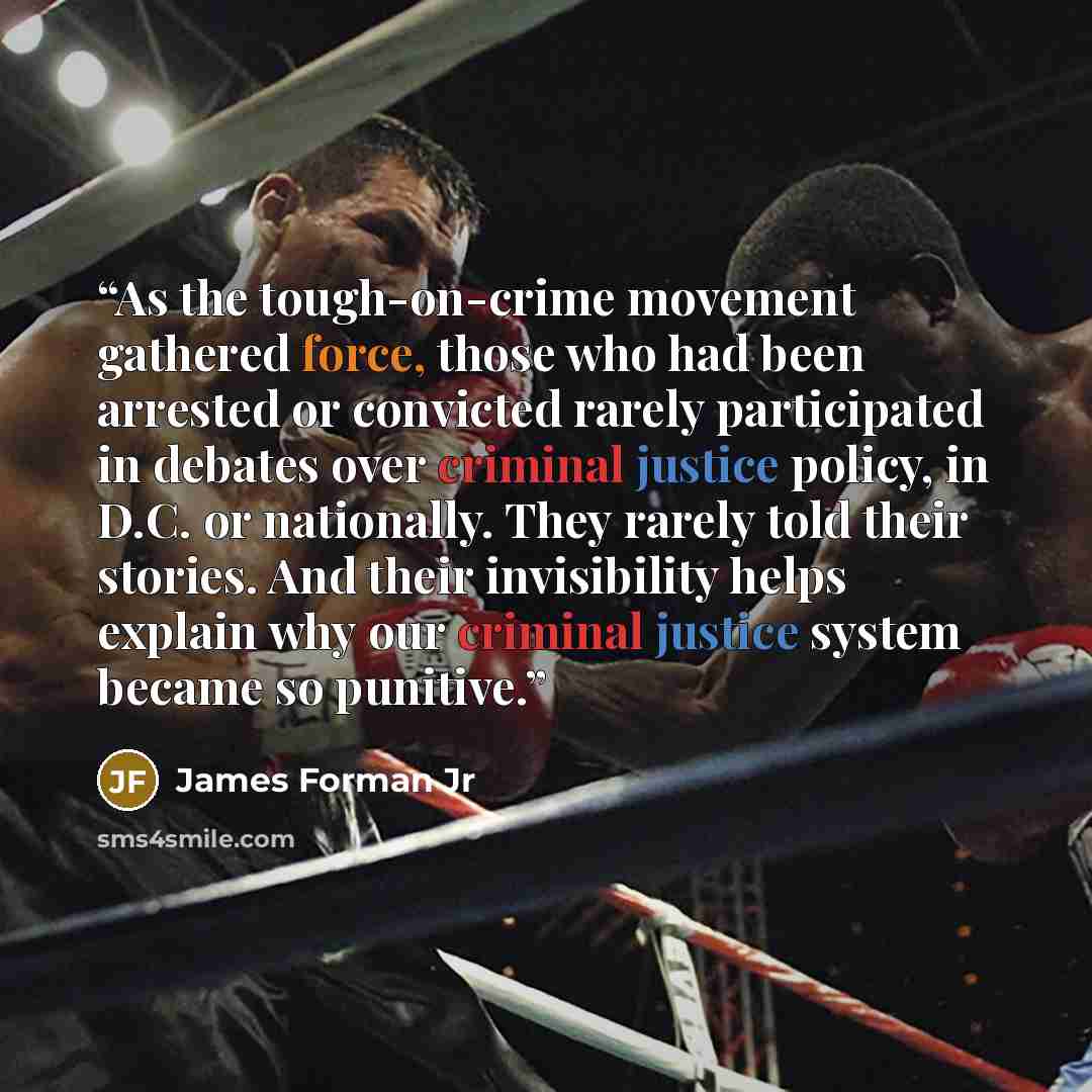 “As the tough-on-crime movement gathered force, those who had been arrested or convicted rarely participated in debates over criminal justice policy, in D.C. or nationally. They rarely told their stories. And their invisibility helps explain why our criminal justice system became so punitive.” quote by James Forman Jr