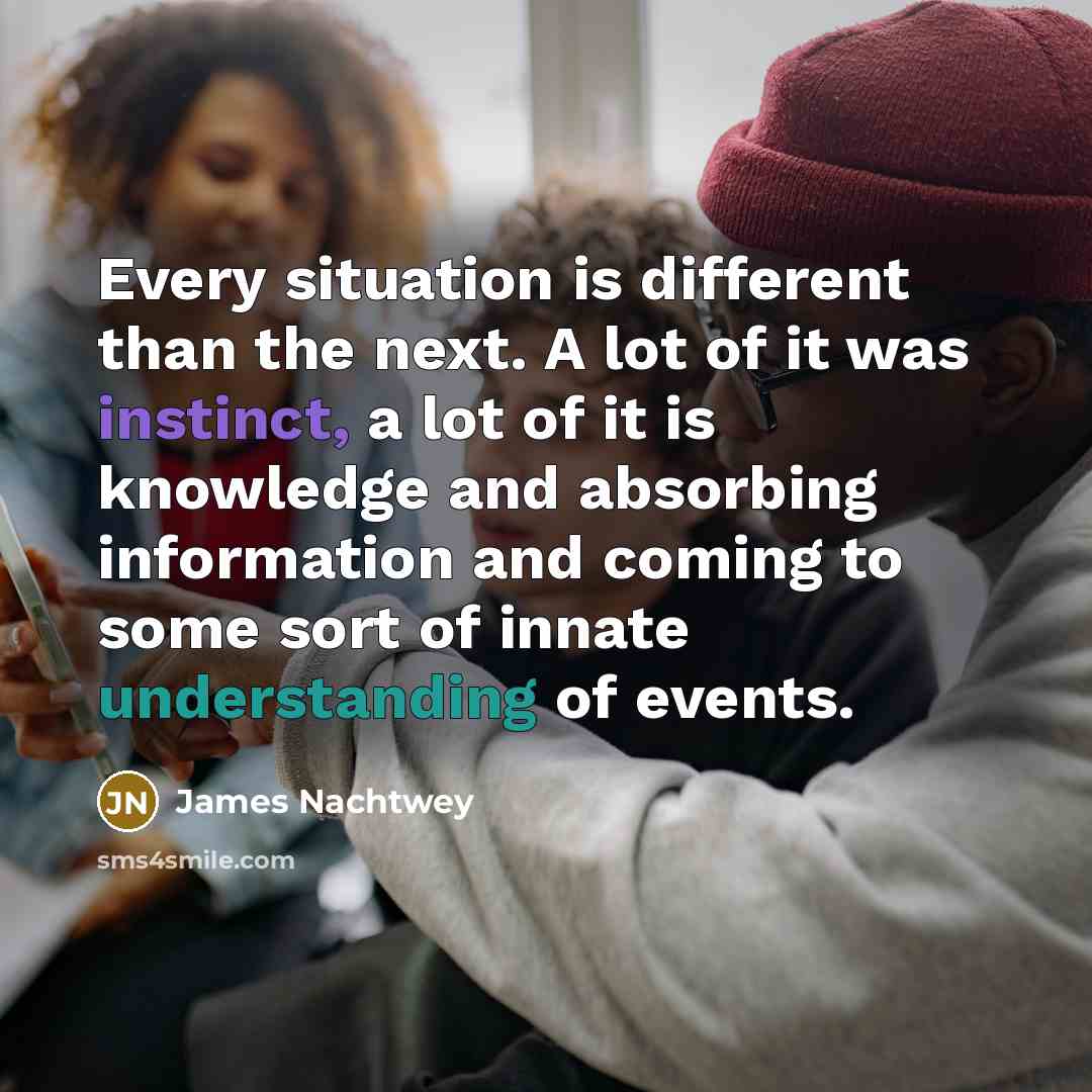 “Every situation is different than the next. A lot of it was instinct, a lot of it is knowledge and absorbing information and coming to some sort of innate understanding of events.” quote by James Nachtwey