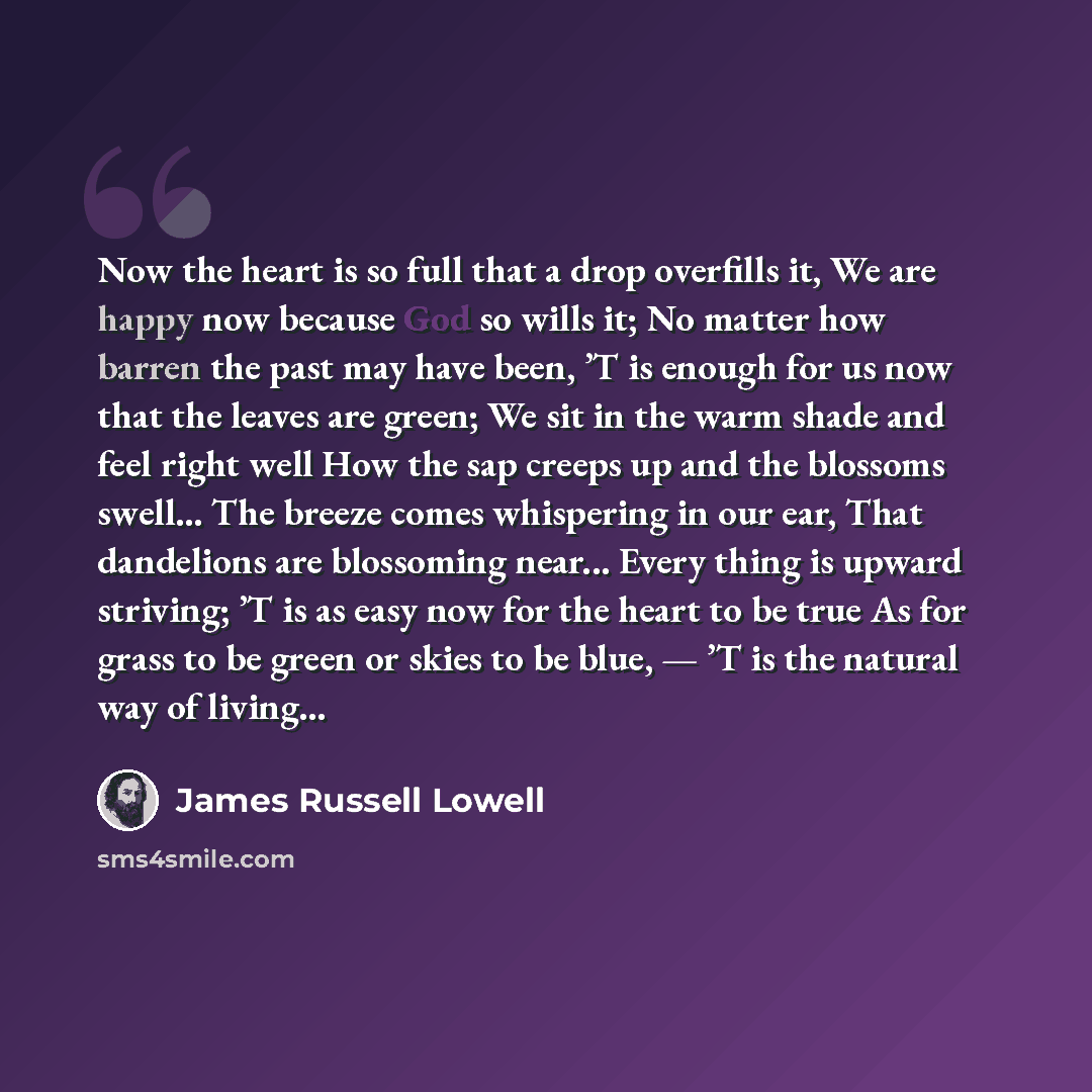 “Now the heart is so full that a drop overfills it, We are happy now because God so wills it; No matter how barren the past may have been, ’T is enough for us now that the leaves are green; We sit in the warm shade and feel right well How the sap creeps up and the blossoms swell... The breeze comes…” quote by James Russell Lowell