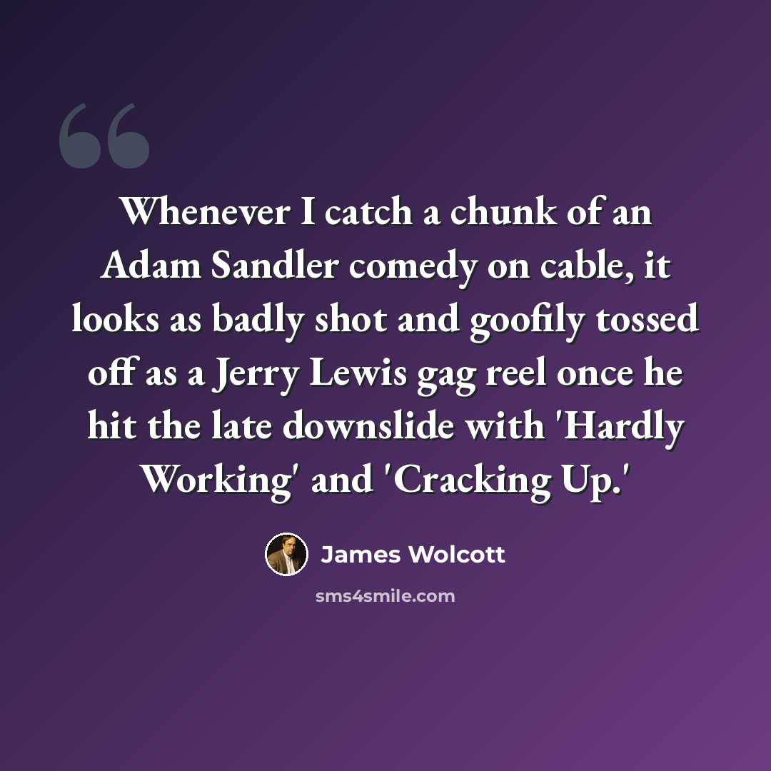 “Whenever I catch a chunk of an Adam Sandler comedy on cable, it looks as badly shot and goofily tossed off as a Jerry Lewis gag reel once he hit the late downslide with 'Hardly Working' and 'Cracking Up.'” quote by James Wolcott