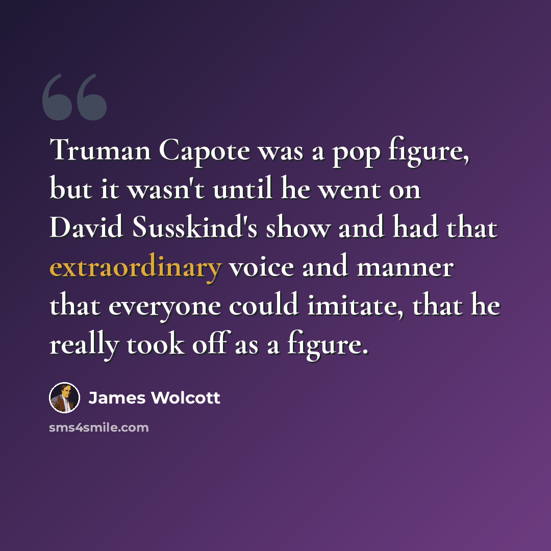 “Truman Capote was a pop figure, but it wasn't until he went on David Susskind's show and had that extraordinary voice and manner that everyone could imitate, that he really took off as a figure.” quote by James Wolcott