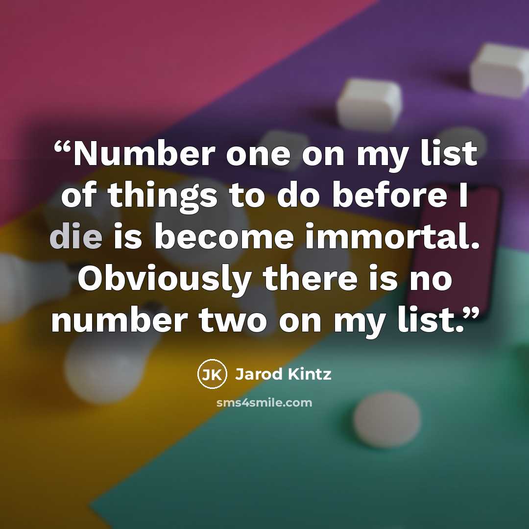 “Number one on my list of things to do before I die is become immortal. Obviously there is no number two on my list.” quote by Jarod Kintz