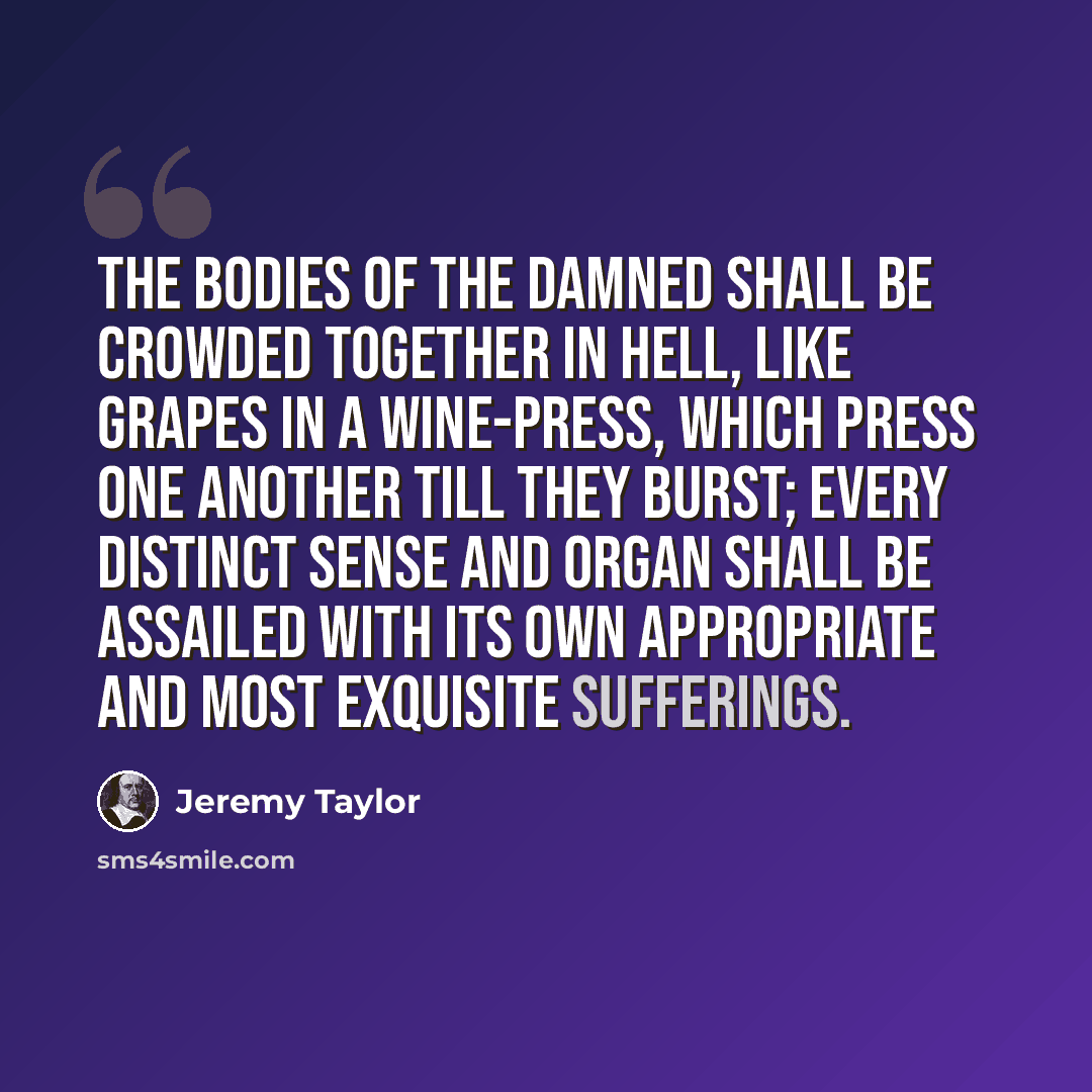 “The bodies of the damned shall be crowded together in hell, like grapes in a wine-press, which press one another till they burst; every distinct sense and organ shall be assailed with its own appropriate and most exquisite sufferings.” quote by Jeremy Taylor